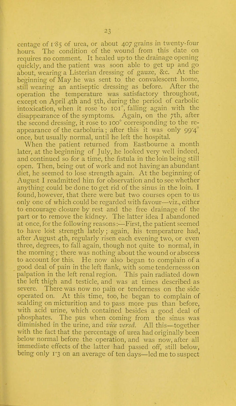 ccntage of 1-85 of urea, or about 407 grains in twenty-four hours. The condition of the wound from this date on requires no comment. It healed up to the drainage opening quickly, and the patient was soon able to get up and go about, wearing a Listcrian dressing of gauze, &c. At the beginning of May he was sent to the convalescent home, still wearing an antiseptic dressing as before. After the operation the temperature was satisfactory throughout, except on April 4th and 5th, during the period of carbolic intoxication, when it rose to ioi°, falling again with the disappearance of the symptoms. Again, on the 7th, after the second dressing, it rose to IOO° corresponding to the re- appearance of the carboluria; after this it was only 994.0 once, but usually normal, until he left the hospital. When the patient returned from Eastbourne a month later, at the beginning of July, he looked very well indeed, and continued so for a time, the fistula in the loin being still open. Then, being out of work and not having an abundant diet, he seemed to lose strength again. At the beginning of August I readmitted him for observation and to see whether anything could be done to get rid of the sinus in the loin. I found, however, that there were but two courses open to us only one of which could be regarded with favour—viz., either to encourage closure by rest and the free drainage of the part or to remove the kidney. The latter idea I abandoned at once, for the following reasons:—First, the patient seemed to have lost strength lately; again, his temperature had, after August 4th, regularly risen each evening two, or even three, degrees, to fall again, though not quite to normal, in the morning ; there was nothing about the wound or abscess to account for this. He now also began to complain of a good deal of pain in the left flank, with some tendernesss on palpation in the left renal region. This pain radiated down the left thigh and testicle, and was at times described as severe. There was now no pain or tenderness on the side operated on. At this time, too, he began to complain of scalding on micturition and to pass more pus than before, with acid urine, which contained besides a good deal of phosphates. The pus when coming from the sinus was diminished in the urine, and vice versd. All this—together with the fact that the percentage of urea had originally been below normal before the operation, and was now, after all immediate effects of the latter had passed off, still below, being only 1*3 on an average of ten days—led me to suspect