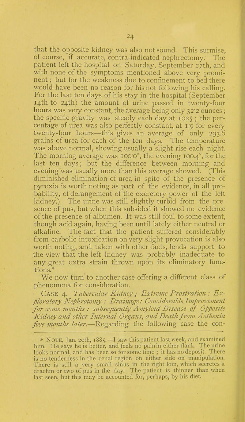 that the opposite kidney was also not sound. This surmise, of course, if accurate, contra-indicated nephrectomy. The patient left the hospital on Saturday, September 27th, and with none of the symptoms mentioned above very promi- nent ; but for the weakness due to confinement to bed there would have been no reason for his not following his calling. For the last ten days of his stay in the hospital (September 14th to 24th) the amount of urine passed in twenty-four hours was very constant, the average being only 32^2 ounces ; the specific gravity was steady each day at 1025 ; the per- centage of urea was also perfectly constant, at vg for every twenty-four hours—this gives an average of only 293.6 grains of urea for each of the ten days, The temperature was above normal, showing usually a slight rise each night. The morning average was ioo-o°, the evening 100.4°, for the last ten days; but the difference between morning and evening was usually more than this average showed. (This diminished elimination of urea in spite of the presence of pyrexia is worth noting as part of the evidence, in all pro- bability, of derangement of the excretory power of the left kidney.) The urine was still slightly turbid from the pre- sence of pus, but when this subsided it showed no evidence of the presence of albumen. It was still foul to some extent, though acid again, having been until lately either neutral or alkaline. The fact that the patient suffered considerably from carbolic intoxication on very slight provocation is also worth noting, and, taken with other facts, lends support to the view that the left kidney was probably inadequate to any great extra strain thrown upon its eliminatory func- tions.* We now turn to another case offering a different class of phenomena for consideration. CASE 4. Tubercular Kidney ; Extreme Prostration: Ex- ploratory Nephrotomy : Drainage: Considerable Iviprovement for some months : subsequently A myloid Disease of Opposite Kidney and other Internal Organs, and Death from Asthenia five months later.—Regarding the following case the con- * Note, Jan. 20th, 1881;.—I saw this patient last week, and examined him. He says he is better, and feels no pain in either flank. The urine looks normal, and has been so for some time ; it has no deposit. There is no tenderness in the renal region on either side on manipulation. There is still a very small sinus in the right loin, which secretes a drachm or two of pus in the day. The patient is thinner than when last seen, but this may be accounted for, perhaps, by his diet.