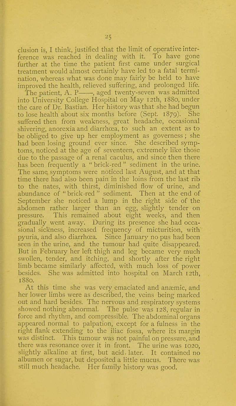 elusion is, I think, justified that the limit of operative inter- ference was reached in dealing with it. To have gone further at the time the patient first came under surgical treatment would almost certainly have led to a fatal termi- nation, whereas what was done may fairly be held to have improved the health, relieved suffering, and prolonged life. The patient, A. P , aged twenty-seven was admitted into University College Hospital on May I2th, 1880, under the care of Dr. Bastian. Her history was that she had begun to lose health about six months before (Sept. 1879). She suffered then from weakness, great headache, occasional shivering, anorexia and diarrhoea, to such an extent as to be obliged to give up her employment as governess ; she had been losing ground ever since. She described symp- toms, noticed at the age of seventeen, extremely like those due to the passage of a renal caculus, and since then there has been frequently a “ brick-red ” sediment in the urine. The same symptoms were noticed last August, and at that time there had also been pain in the loins from the last rib to the nates, with thirst, diminished flow of urine, and abundance of “brick-red” sediment. Then at the end of September she noticed a lump in the right side of the abdomen rather larger than an egg, slightly tender on pressure. This remained about eight weeks, and then gradually went away. During its presence she had occa- sional sickness, increased frequency of micturition, with pyuria, and also diarrheea. Since January no pus had been seen in the urine, and the tumour had quite disappeared. But in February her left thigh and leg became very much swollen, tender, and itching, and shortly after the right limb became similarly affected, with much loss of power besides. She was admitted into hospital on March 12th, 1880. At this time she was very emaciated and anaemic, and her lower limbs were as described, the veins being marked out and hard besides. The nervous and respiratory systems showed nothing abnormal. The pulse was 128, regular in force and rhythm, and compressible. The abdominal organs appeared normal to palpation, except for a fulness in the right flank extending to the iliac fossa, where its margin was distinct. This tumour was not painful on pressure, and there was resonance over it in front. The urine was 1020, slightly alkaline at first, but acid, later. It contained no albumen or sugar, but deposited a little mucus. There was still much headache. Her family history was good.