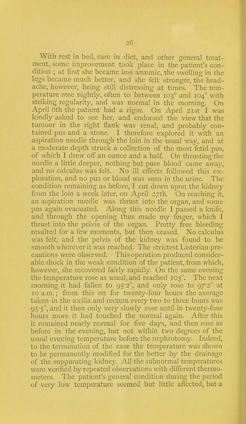 With rest in bed, care in diet, and other general treat- ment, some improvement took place in the patient’s con- dition ; at first she became less anaemic, the swelling in the legs became much better, and she felt stronger, the head- ache, however, being still distressing at times. The tem- perature rose nightly, often to between 103° and 104° with striking regularity, and was normal in the morning. On April 6th the patient had a rigor. On April 21st I was kindly asked to see her, and endorsed the view that the tumour in the right flank was renal, and probably con- tained pus and a stone. I therefore explored it with an aspiration needle through the loin in the usual way, and at a moderate depth struck a collection of the most fetid pus, of which I drew off an ounce and a half. On thrusting the needle a little deeper, nothing but pure blood came away, and no calculus was felt. No ill effects followed this ex- ploration, and no pus or blood was seen in the urine. The condition remaining as before, I cut down upon the kidney from the loin a week later, on April 27th. On reaching it, an aspiration needle was thrust into the organ, and some pus again evacuated. Along this needle I passed a knife, and through the opening thus made my finger, which I thrust into the pelvis of the organ. Pretty free bleeding resulted for a few moments, but then ceased. No calculus was felt, and the pelvis of the kidney was found to be smooth wherever it was reached. The strictest Listerian pre- cautions were observed. This operation produced consider- able shock in the weak condition of the patient, from which, however, she recovered fairly rapidly. On the same evening the temperature rose as usual, and reached 103°. The next morning it had fallen to 95'2°, and only rose to 9/'2° at 10 a.m.; from this on for twenty-four hours the average taken in the axilla and rectum every two to three hours was 95-5°, and it then only very slowly rose until in twenty-four hours more it had touched the normal again. After this it remained nearly normal for five days, and then rose as before in the evening, but not within two degrees of the usual evening temperature before the nephrotomy. Indeed, to the termination of the case the temperature was shown to be permanently modified for the better by the drainage of the suppurating kidney. All the subnormal temperatures were verified by repeated observations with different thermo- meters. The patient’s general condition during the period of very low temperature seemed but little affected, but a