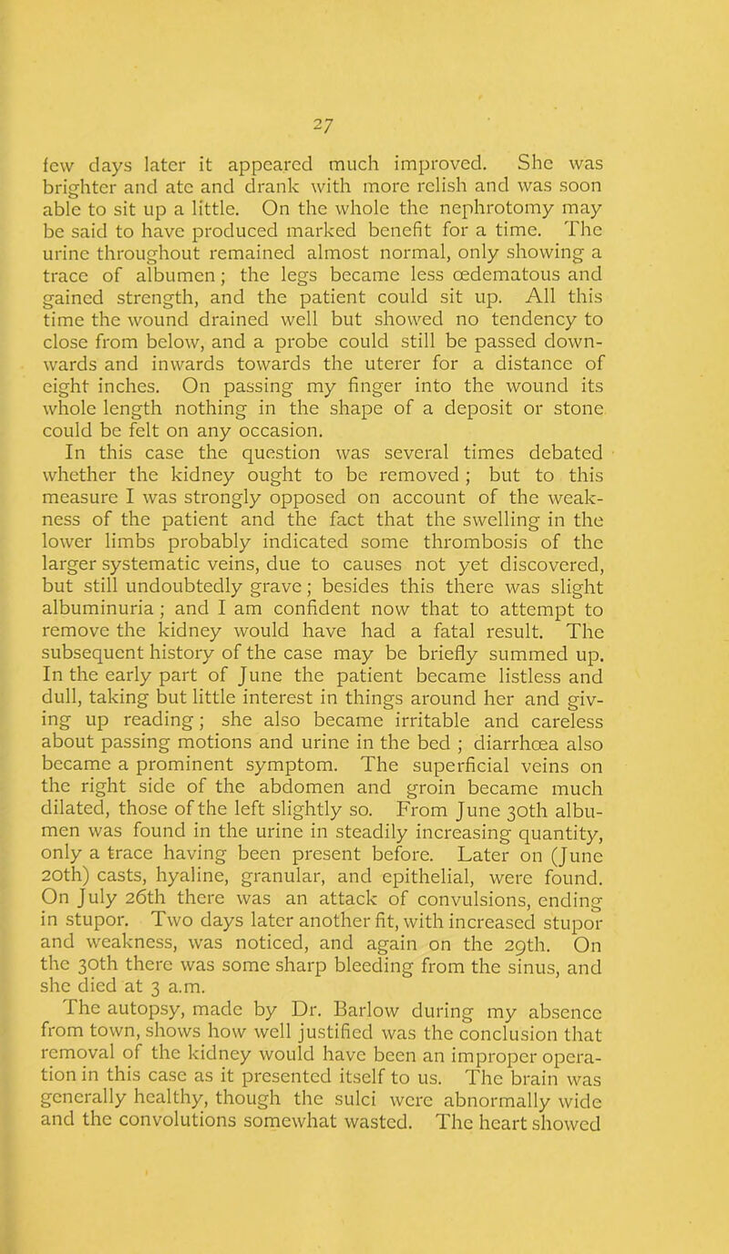 few clays later it appeared much improved. She was brighter and ate and drank with more relish and was soon able to sit up a little. On the whole the nephrotomy may be said to have produced marked benefit for a time. The urine throughout remained almost normal, only showing a trace of albumen; the legs became less cedematous and gained strength, and the patient could sit up. All this time the wound drained well but showed no tendency to close from below, and a probe could still be passed down- wards and inwards towards the uterer for a distance of eight inches. On passing my finger into the wound its whole length nothing in the shape of a deposit or stone could be felt on any occasion. In this case the question was several times debated whether the kidney ought to be removed ; but to this measure I was strongly opposed on account of the weak- ness of the patient and the fact that the swelling in the lower limbs probably indicated some thrombosis of the larger systematic veins, due to causes not yet discovered, but still undoubtedly grave; besides this there was slight albuminuria ; and I am confident now that to attempt to remove the kidney would have had a fatal result. The subsequent history of the case may be briefly summed up. In the early part of June the patient became listless and dull, taking but little interest in things around her and giv- ing up reading; she also became irritable and careless about passing motions and urine in the bed ; diarrhoea also became a prominent symptom. The superficial veins on the right side of the abdomen and groin became much dilated, those of the left slightly so. From June 30th albu- men was found in the urine in steadily increasing quantity, only a trace having been present before. Later on (June 20th) casts, hyaline, granular, and epithelial, were found. On July 26th there was an attack of convulsions, ending in stupor. Two days later another fit, with increased stupor and weakness, was noticed, and again on the 29th. On the 30th there was some sharp bleeding from the sinus, and she died at 3 a.m. The autopsy, made by Dr. Barlow during my absence from town, shows how well justified was the conclusion that removal of the kidney would have been an improper opera- tion in this case as it presented itself to us. The brain was generally healthy, though the sulci were abnormally wide and the convolutions somewhat wasted. The heart showed