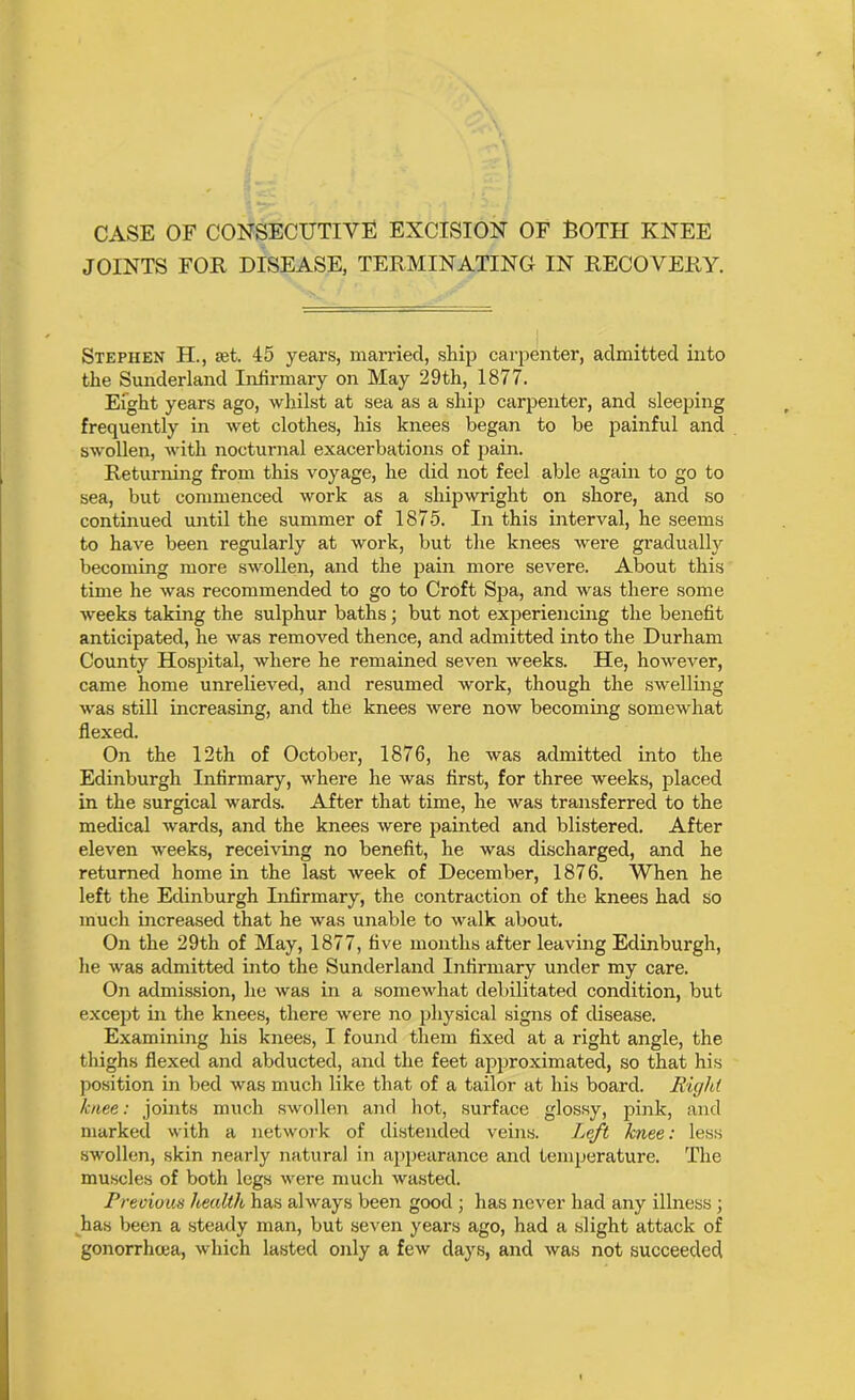 CASE OF CONSECUTIVE EXCISION OF ROTH KNEE JOINTS FOR DISEASE, TERMINATING IN RECOVERY. Stephen H., set. 45 years, married, ship carpenter, admitted into the Sunderland Infirmary on May 29th, 1877. Eight years ago, whilst at sea as a ship carpenter, and sleeping frequently in wet clothes, his knees began to be painful and swollen, with nocturnal exacerbations of pain. Returning from this voyage, he did not feel able again to go to sea, but commenced work as a shipwright on shore, and so continued until the summer of 1875. In this interval, he seems to have been regularly at work, but the knees were gradually becoming more swollen, and the pain more severe. About this time he was recommended to go to Croft Spa, and was there some weeks taking the sulphur baths; but not experiencing the benefit anticipated, he was removed thence, and admitted into the Durham County Hospital, where he remained seven weeks. He, however, came home unrelieved, and resumed work, though the swelling was still increasing, and the knees were now becoming somewhat flexed. On the 12th of October, 1876, he was admitted into the Edinburgh Infirmary, where he was first, for three weeks, placed in the surgical wards. After that time, he was transferred to the medical wards, and the knees were painted and blistered. After eleven weeks, receiving no benefit, he was discharged, and he returned home in the last week of December, 1876. When he left the Edinburgh Infirmary, the contraction of the knees had so much increased that he was unable to walk about. On the 29th of May, 1877, five months after leaving Edinburgh, he was admitted into the Sunderland Infirmary under my care. On admission, he was in a somewhat debilitated condition, but except in the knees, there were no physical signs of disease. Examining his knees, I found them fixed at a right angle, the thighs flexed and abducted, and the feet approximated, so that his position in bed was much like that of a tailor at his board. Right knee: joints much swollen and hot, surface glossy, pink, and marked with a network of distended veins. Left knee: less swollen, skin nearly natural in appearance and temperature. The muscles of both legs were much wasted. Previous health has always been good ; has never had any illness ; has been a steady man, but seven years ago, had a slight attack of gonorrhoea, which lasted only a few days, and was not succeeded