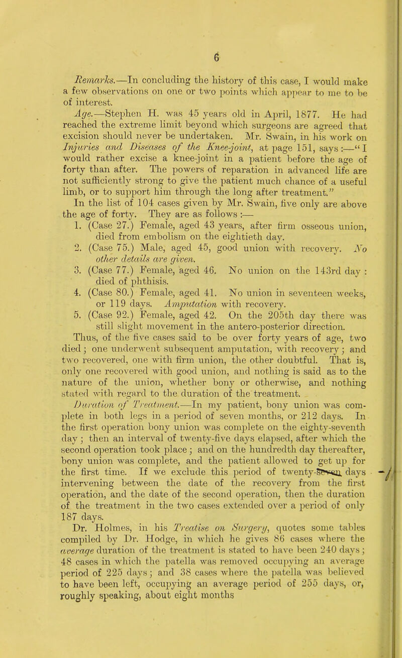 Remarks.—In concluding the history of this case, I would make a few observations on one or two points which appear to me to be of interest. Age.—Stephen H. was 45 years old in April, 1877. He had reached the extreme limit beyond which surgeons are agreed that excision should never be undertaken. Mr. Swain, in his work on Injuries and Diseases of the Knee-joint, at page 151, says:—“I would rather excise a knee-joint in a patient before the age of forty than after. The powers of reparation in advanced life are not sufficiently strong to give the patient much chance of a useful limb, or to support him through the long after treatment.” In the list of 104 cases given by Mr. Swain, five only are above the age of forty. They are as follows:— 1. (Case 27.) Female, aged 43 years, after firm osseous union, died from embolism on the eightieth day. 2. (Case 75.) Male, aged 45, good union with recovery. No other details are given. 3. (Case 77.) Female, aged 46. No union on the 143rd day : died of phthisis. 4. (Case 80.) Female, aged 41. No union in seventeen weeks, or 119 days. Amputation with recovery. 5. (Case 92.) Female, aged 42. On the 205th day there was still slight movement in the antero-posterior direction. Thus, of the five cases said to be over forty years of age, two died ; one underwent subsequent amputation, with recovery ; and two recovered, one with firm union, the other doubtful. That is, only one recovered Avith good union, and nothing is said as to the nature of the union, whether bony or otherwise, and nothing stated Avith regard to the duration of the treatment. Duration of Treatment.—In my patient, bony union Avas com- plete in both legs in a period of seven months, or 212 days. In the first operation bony union Avas complete on the eighty-seventh day ; then an inteiwal of tAventy-five days elapsed, after Avhich the second operation took place; and on the hundredth day thereafter, bony union Avas complete, and the patient alloAved to get up for the first time. If Ave exclude this period of twenty-s?'v<u, days intervening betAveen the date of the recovery from the first operation, and the date of the second operation, then the duration of the treatment in the tAvo cases extended over a period of only 187 days. Dr. Holmes, in his Treatise on Surgery, quotes some tables compiled by Dr. Hodge, in Avhich he gives 86 cases Avhere the average duration of the treatment is stated to haAre been 240 days; 48 cases in which the patella was removed occupying an average period of 225 days; and 38 cases Avhere the patella avrs believed to have been left, occupying an average period of 255 days, or, roughly speaking, about eight months