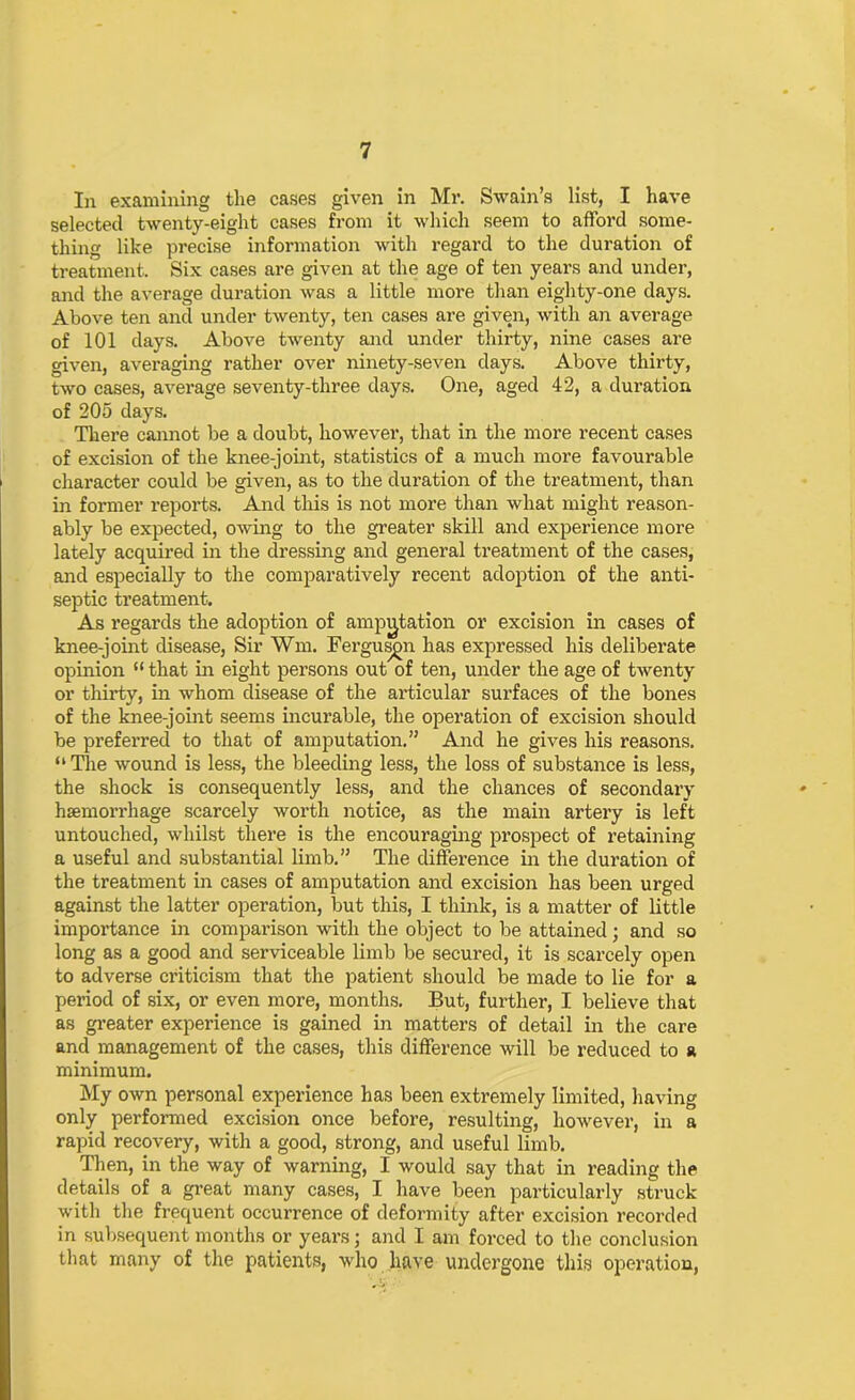 In examining the cases given in Mr. Swain’s list, I have selected twenty-eight cases from it which seem to afford some- thing like precise information with regard to the duration of treatment. Six cases are given at the age of ten years and under, and the average duration was a little more than eighty-one days. Above ten and under twenty, ten cases are given, with an average of 101 days. Above twenty and under thirty, nine cases are given, averaging rather over ninety-seven days. Above thirty, two cases, average seventy-three days. One, aged 42, a duration of 205 days. There cannot be a doubt, however, that in the more recent cases of excision of the knee-joint, statistics of a much more favourable character could be given, as to the duration of the treatment, than in former reports. And this is not more than what might reason- ably be expected, owing to the greater skill and experience more lately acquired in the dressing and general treatment of the cases, and especially to the comparatively recent adoption of the anti- septic treatment. As regards the adoption of amputation or excision in cases of knee-joint disease, Sir Wm. Ferguson has expressed his deliberate opinion “that in eight persons out of ten, under the age of twenty or thirty, in whom disease of the articular surfaces of the bones of the knee-joint seems incurable, the operation of excision should be preferred to that of amputation.” And he gives his reasons. “ The wound is less, the bleeding less, the loss of substance is less, the shock is consequently less, and the chances of secondary haemorrhage scarcely worth notice, as the main artery is left untouched, whilst there is the encouraging prospect of retaining a useful and substantial limb.” The difference in the duration of the treatment in cases of amputation and excision has been urged against the latter operation, but this, I think, is a matter of little importance in comparison with the object to be attained; and so long as a good and serviceable limb be secured, it is scarcely open to adverse criticism that the patient should be made to lie for a period of six, or even more, months. But, further, I believe that as greater experience is gained in matters of detail in the care and management of the cases, this difference will be reduced to a minimum. My own personal experience has been extremely limited, having only performed excision once before, resulting, however, in a rapid recovery, with a good, strong, and useful limb. Then, in the way of warning, I would say that in reading the details of a great many cases, I have been particularly struck with the frequent occurrence of deformity after excision recorded in subsequent months or years; and I am forced to the conclusion that many of the patients, who have undergone this operation,