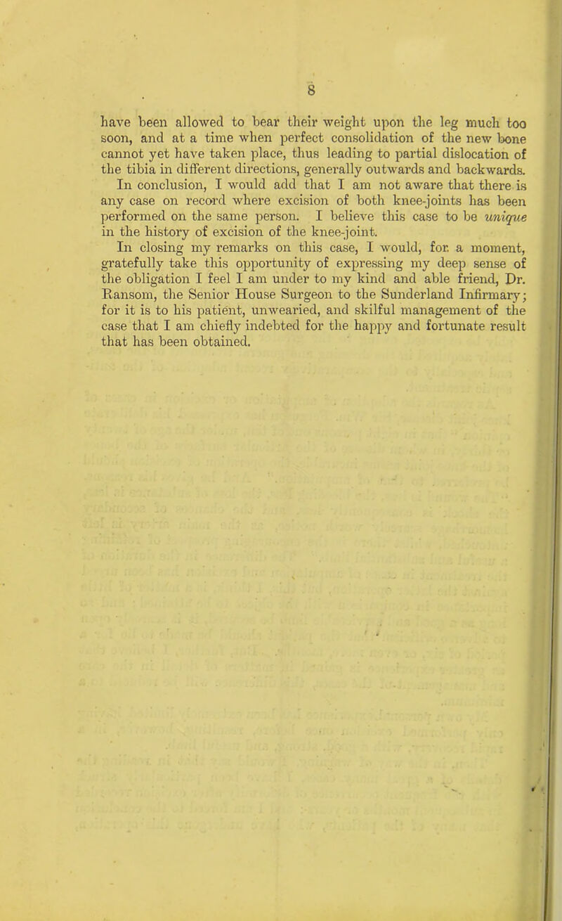 have been allowed to bear their weight upon the leg much too soon, and at a time when perfect consolidation of the new bone cannot yet have taken place, thus leading to partial dislocation of the tibia in different directions, generally outwards and backwards. In conclusion, I would add that I am not aware that there is any case on record where excision of both knee-joints has been performed on the same person. I believe this case to be unique in the history of excision of the knee-joint. In closing my remarks on this case, I would, for. a moment, gratefully take this opportunity of expressing my deep sense of the obligation I feel I am under to my kind and able friend, Dr. Ransom, the Senior House Surgeon to the Sunderland Infirmary; for it is to his patient, unwearied, and skilful management of the case that I am chiefly indebted for the happy and fortunate result that has been obtained.