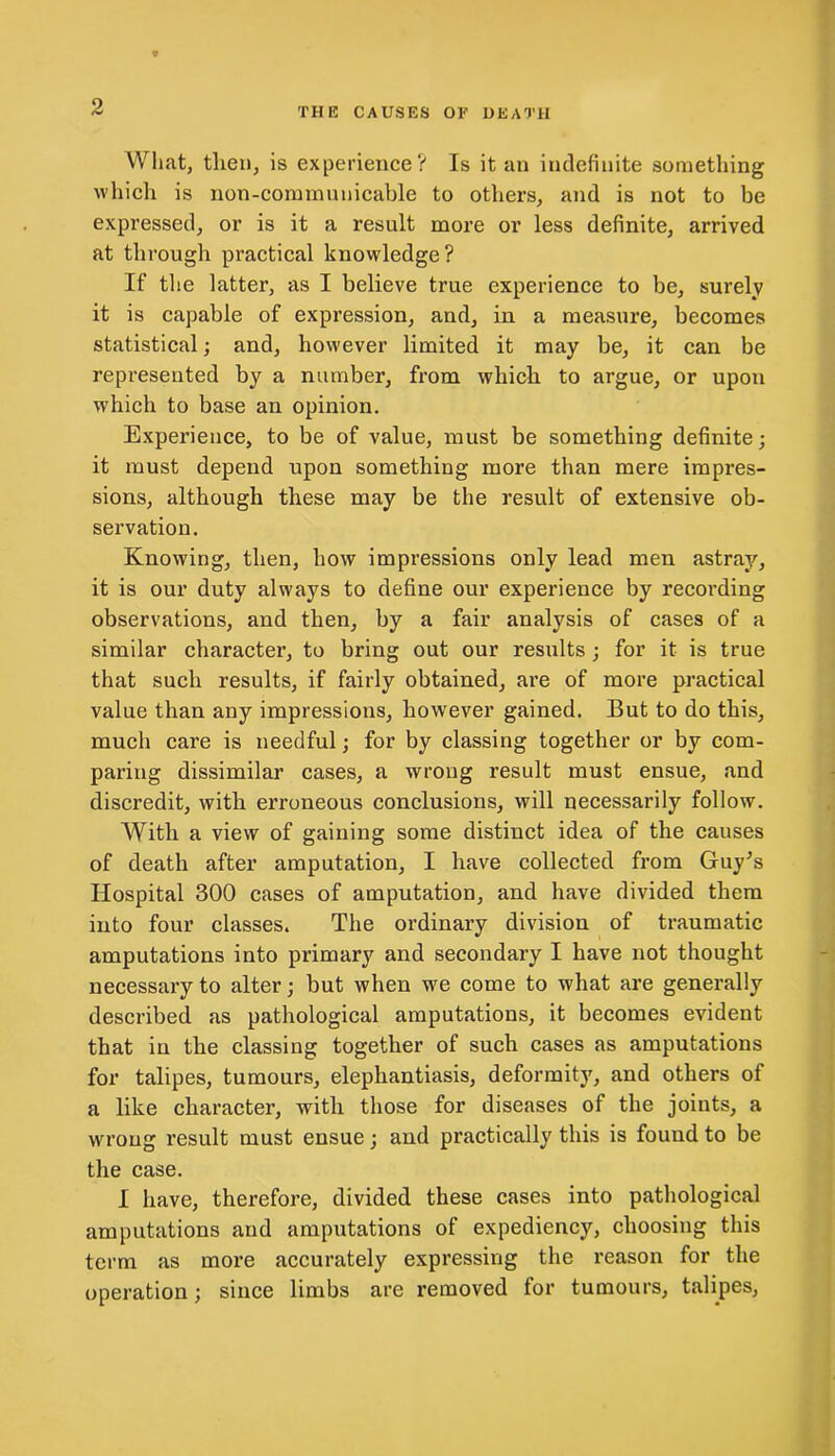 What, then, is experience? Is it an indefinite something which is non-communicable to others, and is not to be expressed, or is it a result more or less definite, arrived at through practical knowledge? If the latter, as I believe true experience to be, surely it is capable of expression, and, in a measure, becomes statistical; and, however limited it may be, it can be represented by a number, from which to argue, or upon which to base an opinion. Experience, to be of value, must be something definite; it must depend upon something more than mere impres- sions, although these may be the result of extensive ob- servation. Knowing, then, how impressions only lead men astray, it is our duty always to define our experience by recording observations, and then, by a fair analysis of cases of a similar character, to bring out our results; for it is true that such results, if fairly obtained, are of more practical value than any impressions, however gained. But to do this, much care is needful; for by classing together or by com- paring dissimilar cases, a wrong result must ensue, and discredit, with erroneous conclusions, will necessarily follow. With a view of gaining some distinct idea of the causes of death after amputation, I have collected from Guy's Hospital 300 cases of amputation, and have divided them into four classes. The ordinary division of traumatic amputations into primary and secondary I have not thought necessary to alter; but when we come to what are generally described as pathological amputations, it becomes evident that in the classing together of such cases as amputations for talipes, tumours, elephantiasis, deformity, and others of a like character, with those for diseases of the joints, a wrong result must ensue; and practically this is found to be the case. I have, therefore, divided these cases into pathological amputations and amputations of expediency, choosing this term as more accurately expressing the reason for the operation; since limbs are x’emoved for tumours, talipes,