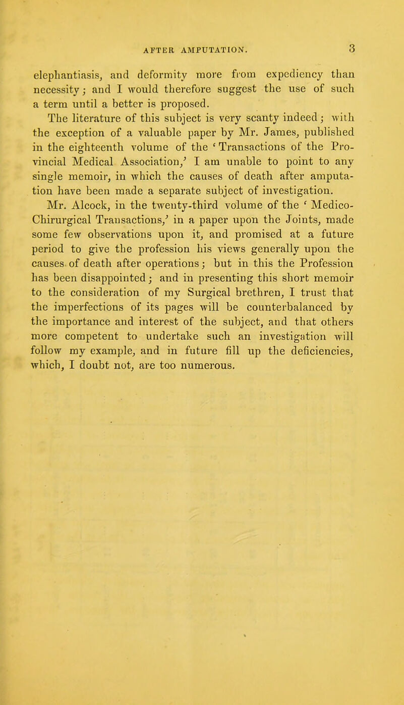 elephantiasis, and deformity more from expediency than necessity; and I would therefore suggest the use of such a term until a better is proposed. The literature of this subject is very scanty indeed; with the exception of a valuable paper by Mr. James, published in the eighteenth volume of the ‘ Transactions of the Pro- vincial Medical Association/ I am unable to point to any single memoir, in which the causes of death after amputa- tion have been made a separate subject of investigation. Mr. Alcock, in the twenty-third volume of the f Medico- Chirurgical Transactions/ in a paper upon the Joints, made some few observations upon it, and promised at a future period to give the profession his views generally upon the causes of death after operations; but in this the Profession has been disappointed; and in presenting this short memoir to the consideration of my Surgical brethren, I trust that the imperfections of its pages will be counterbalanced by the importance and interest of the subject, and that others more competent to undertake such an investigation will follow my example, and in future fill up the deficiencies, which, I doubt not, are too numerous.