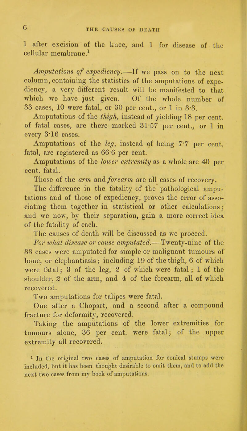 THE CAUSES OE DEATH 1 after excision of the knee, and 1 for disease of the cellular membrane.1 Amputations of expediency.—If we pass on to the next column, containing the statistics of the amputations of expe- diency, a very different result will be manifested to that which we have just given. Of the whole number of 33 cases, 10 were fatal, or 30 per cent., or 1 in 3-3. Amputations of the thigh, instead of yielding 18 per cent, of fatal cases, are there marked 31-57 per cent., or 1 in every 3-16 cases. Amputations of the leg, instead of being 7'7 per cent, fatal, are registered as 66-6 per cent. Amputations of the lower extremity as a whole are 40 per cent, fatal. Those of the arm and forearm are all cases of recovery. The difference in the fatality of the pathological ampu- tations and of those of expediency, proves the error of asso- ciating them together in statistical or other calculations; and we now, by their separation, gain a more correct idea of the fatality of each. The causes of death will be discussed as we proceed. For what disease or cause amputated.—Twenty-nine of the 33 cases were amputated for simple or malignant tumours of bone, or elephantiasis; including 19 of the thigh, 6 of which were fatal; 3 of the leg, 2 of which were fatal; 1 of the shoulder, 2 of the arm, and 4 of the forearm, all of which recovered. Two amputations for talipes were fatal. One after a Chopart, and a second after a compound fracture for deformity, recovered. Taking the amputations of the lower extremities for tumours alone, 36 per cent, were fatal; of the upper extremity all recovered. 1 In the original two cases of amputation for conical stumps were included, but it has been thought desirable to omit them, and to add the next two cases from my book of amputations.