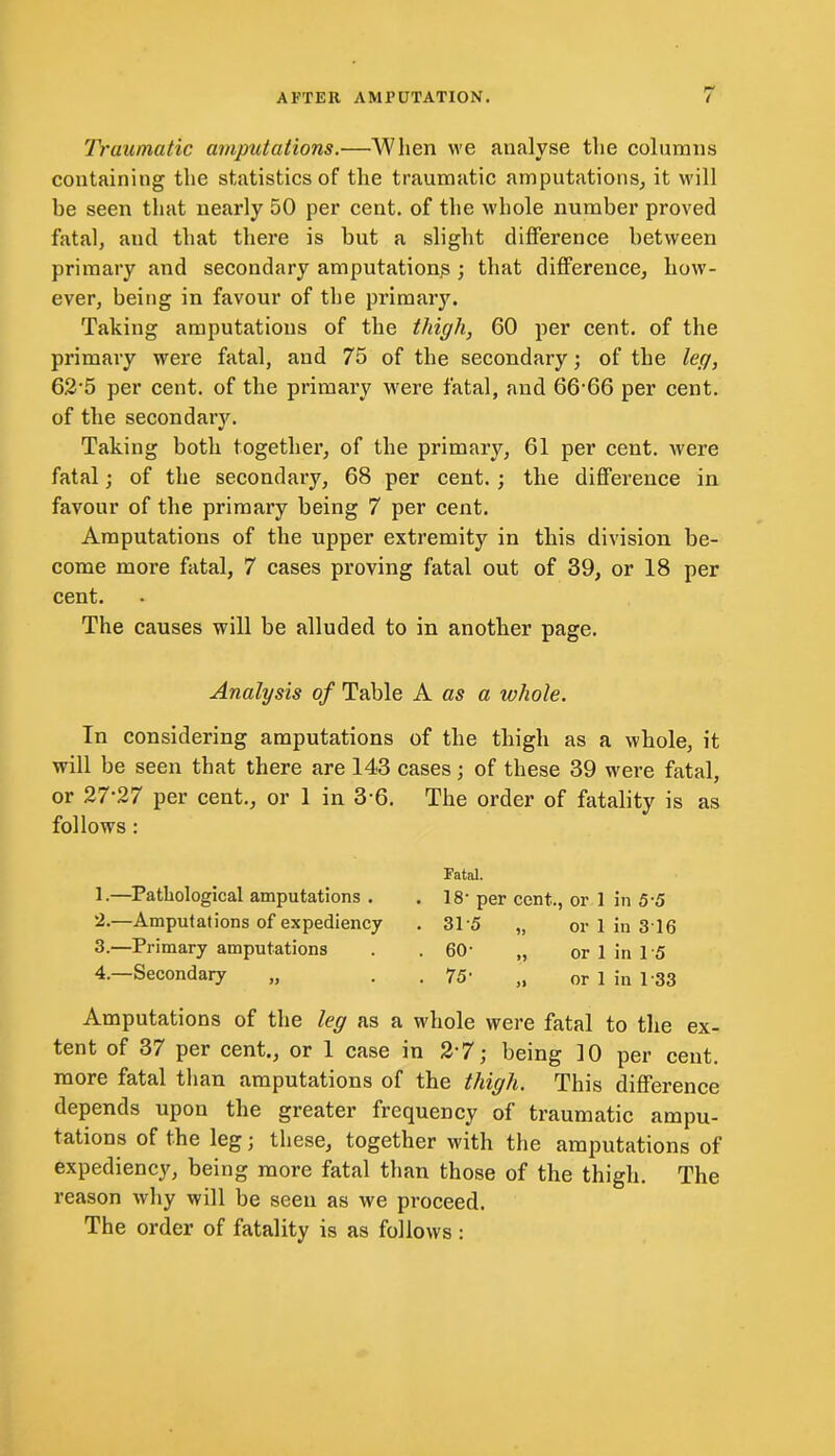 Traumatic amputations.—When we analyse the columns containing the statistics of the traumatic amputations, it will be seen that nearly 50 per cent, of the whole number proved fatal, and that there is but a slight difference between primary and secondary amputation^ ; that difference, how- ever, being in favour of the primary. Taking amputations of the thigh, 60 per cent, of the primary were fatal, and 75 of the secondary; of the leg, 62*5 per cent, of the primary were fatal, and 66 66 per cent, of the secondaiy. Taking both together, of the primary, 61 per cent, were fatal; of the secondary, 68 per cent. ; the difference in favour of the primary being 7 per cent. Amputations of the upper extremity in this division be- come more fatal, 7 cases proving fatal out of 39, or 18 per cent. The causes will be alluded to in another page. Analysis of Table A as a whole. In considering amputations of the thigh as a whole, it will be seen that there are 143 cases; of these 39 were fatal, or 27*27 per cent., or 1 in 3*6. The order of fatality is as follows: 1. —Pathological amputations . 2. —Amputations of expediency 3. —Primary amputations 4. —Secondary „ Fatal. . 18- per cent., or 1 in 5*5 ■ 315 „ or 1 in 3 16 • 60' „ or 1 in 15 • 75* „ or 1 in 133 Amputations of the leg as a whole were fatal to the ex- tent of 37 per cent., or 1 case in 2*7; being 10 per cent, more fatal than amputations of the thigh. This difference depends upon the greater frequency of traumatic ampu- tations of the leg; these, together with the amputations of expediency, being more fatal than those of the thigh. The reason why will be seen as we proceed. The order of fatality is as follows :