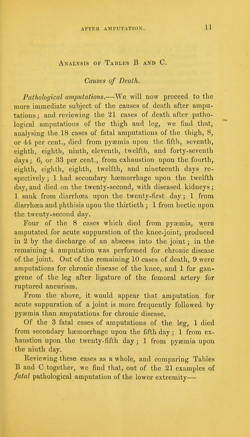 Analysis of Tables B and C. Causes of Death. Pathological amputations.—We will now proceed to the more immediate subject of the causes of death after ampu- tations ; and reviewing the 21 cases of death after patho- logical amputations of the thigh and leg, we find that, analysing the 18 cases of fatal amputations of the thigh, 8, or 44 per cent., died from pyaemia upon the fifth, seventh, eighth, eighth, ninth, eleventh, twelfth, and forty-seventh days; 6, or 33 per cent., from exhaustion upon the fourth, eighth, eighth, eighth, twelfth, and nineteenth days re- spectively ; 1 had secondary haemorrhage upon the twelfth day, and died on the twenty-second, with diseased kidneys; 1 sank from diarrhoea upon the twenty-first day; 1 from diarrhoea and phthisis upon the thirtieth ; 1 from hectic upon the twenty-second day. Four of the 8 cases which died from pyaemia, were amputated for acute suppuration of the knee-joint, produced in 2 by the discharge of an abscess into the joint; in the remaining 4 amputation was performed for chronic disease of the joint. Out of the remaining 10 cases of death, 9 were amputations for chronic disease of the knee, and 1 for gan- grene of the leg after ligature of the femoral artery for ruptured aneurism. From the above, it would appear that amputation for acute suppuration of a joint is more frequently followed by pyaemia than amputations for chronic disease. Of the 3 fatal cases of amputations of the leg, 1 died from secondary haemorrhage upon the fifth day; 1 from ex- haustion upon the twenty-fifth day ; 1 from pyaemia upon the ninth day. Reviewing these cases as a whole, and comparing Tables B and C together, we find that, out of the 21 examples of fatal pathological amputation of the lower extremity—