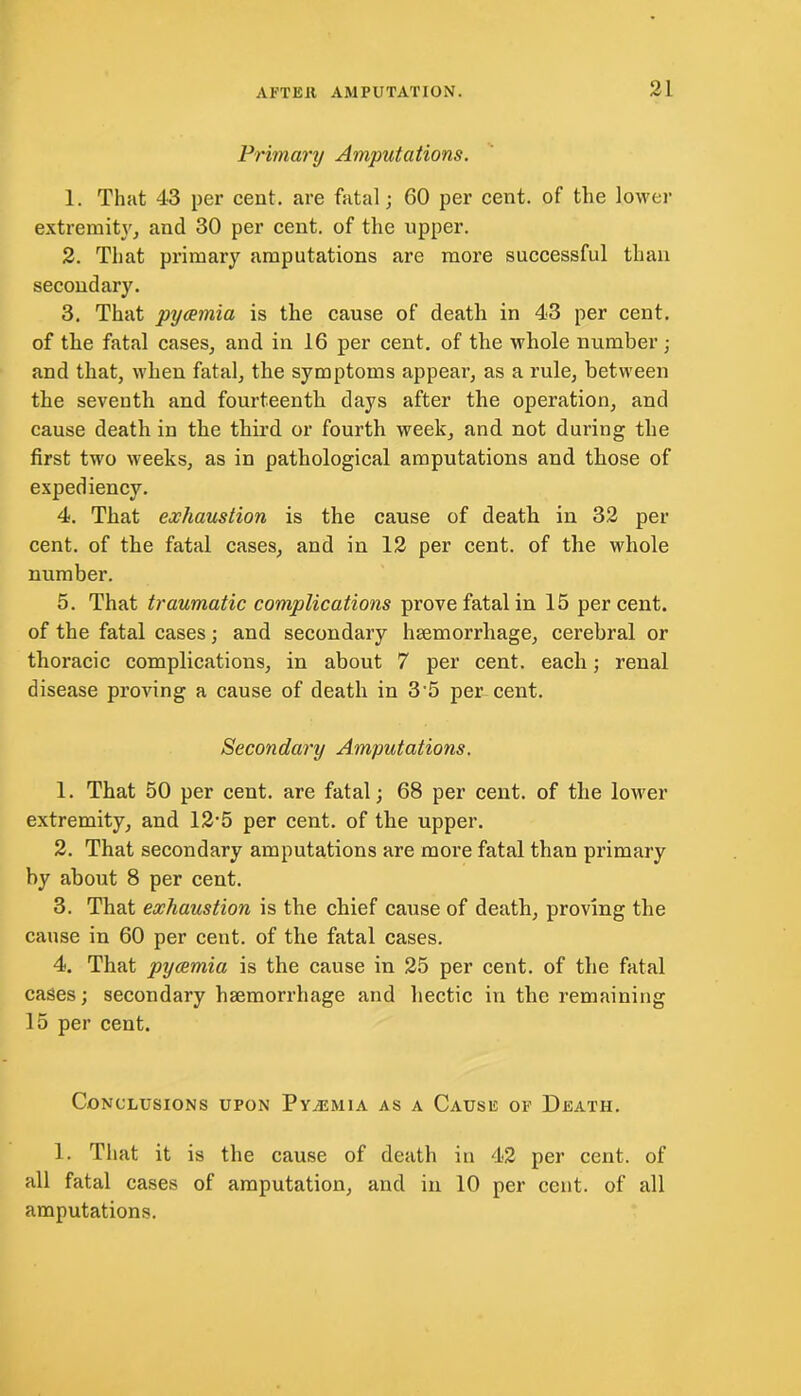 Primary Amputations. 1. That 43 per cent, are fatal; 60 per cent, of the lower extremity, and 30 per cent, of the upper. 2. That primary amputations are more successful than secondary. 3. That pyaemia is the cause of death in 43 per cent, of the fatal cases, and in 16 per cent, of the whole number; and that, when fatal, the symptoms appear, as a rule, between the seventh and fourteenth days after the operation, and cause death in the third or fourth week, and not during the first two weeks, as in pathological amputations and those of expediency. 4. That exhaustion is the cause of death in 32 per cent, of the fatal cases, and in 12 per cent, of the whole number. 5. That traumatic complications prove fatal in 15 percent, of the fatal cases; and secondary haemorrhage, cerebral or thoracic complications, in about 7 per cent, each; renal disease proving a cause of death in 3 5 per cent. Secondary Amputations. 1. That 50 per cent, are fatal; 68 per cent, of the lower extremity, and 12'5 per cent, of the upper. 2. That secondary amputations are more fatal than primary by about 8 per cent. 3. That exhaustion is the chief cause of death, proving the cause in 60 per cent, of the fatal cases. 4. That pyaemia is the cause in 25 per cent, of the fatal cases; secondary haemorrhage and hectic in the remaining 15 per cent. Conclusions upon Pyalmia as a Cause of Death. 1. That it is the cause of death in 42 per cent, of all fatal cases of amputation, and in 10 per cent, of all amputations.