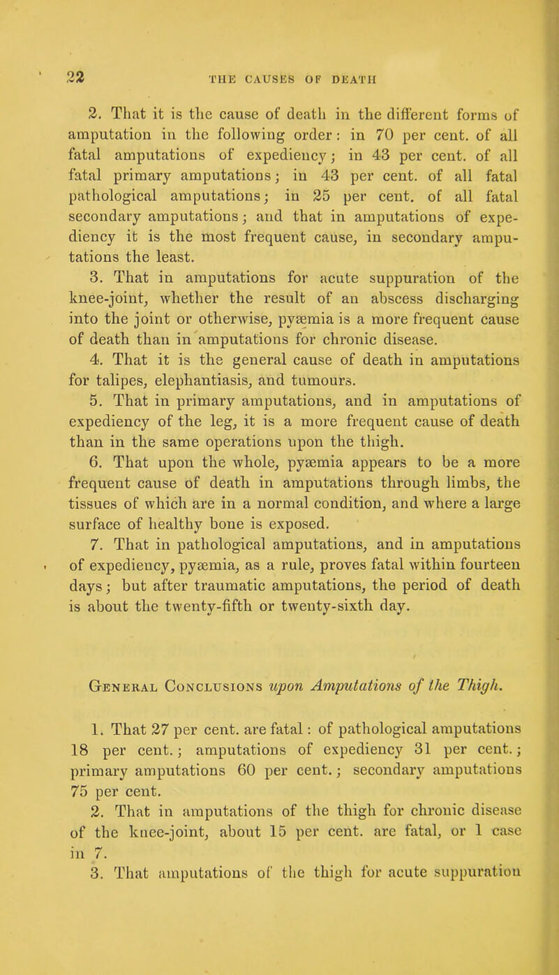 2. That it is the cause of death in the different forms of amputation in the following order : in 70 per cent, of all fatal amputations of expediency; in 43 per cent, of all fatal primary amputations; in 43 per cent, of all fatal pathological amputations; in 25 per cent, of all fatal secondary amputations; and that in amputations of expe- diency it is the most frequent cause, in secondary ampu- tations the least. 3. That in amputations for acute suppuration of the knee-joint, whether the result of an abscess discharging into the joint or othenvise, pyaemia is a more frequent cause of death than in amputations for chronic disease. 4. That it is the general cause of death in amputations for talipes, elephantiasis, and tumours. 5. That in primary amputations, and in amputations of expediency of the leg, it is a more frequent cause of death than in the same operations upon the thigh. 6. That upon the whole, pysemia appears to be a more frequent cause of death in amputations through limbs, the tissues of which are in a normal condition, and where a large surface of healthy bone is exposed. 7. That in pathological amputations, and in amputations of expediency, pyaemia, as a rule, proves fatal within fourteen days; but after traumatic amputations, the period of death is about the twenty-fifth or twenty-sixth day. General Conclusions upon Amputations of the Thigh. 1. That 27 per cent, are fatal: of pathological amputations 18 per cent.; amputations of expediency 31 per cent.; primary amputations 60 per cent.; secondary amputations 75 per cent. 2. That in amputations of the thigh for chronic disease of the knee-joint, about 15 per cent, are fatal, or 1 case in 7. 3. That amputations of the thigh for acute suppuration