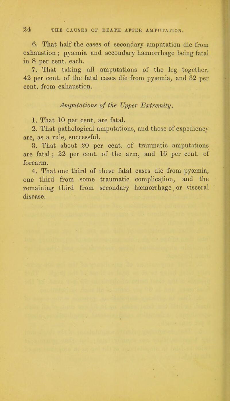 THE CAUSES OF DEATH AFTER AMPUTATION. 6. That half the cases of secondary amputation die from exhaustion ; pyaemia and secondary haemorrhage being fatal in 8 per cent. each. 7. That taking all amputations of the leg together, 42 per cent, of the fatal cases die from pyaemia, and 32 per cent, from exhaustion. Amputations of the Upper Extremity. 1. That 10 per cent, are fatal. 2. That pathological amputations, and those of expediency are, as a rule, successful. 3. That about 20 per cent, of traumatic amputations are fatal; 22 per cent, of the arm, and 16 per cent, of forearm. 4. That one third of these fatal cases die from pyaemia, one third from some traumatic complication, and the remaining third from secondary haemorrhage # or visceral disease.