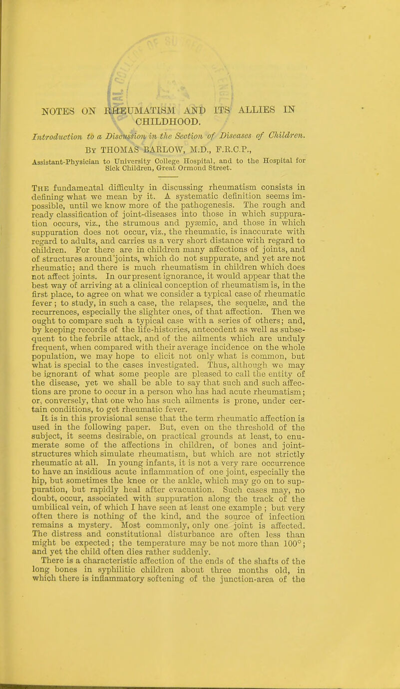 CHILDHOOD. Introduction to a Discussion in the Section of Diseases of Children. By THOMAS BARLOW, M.D., F.R.C.P., Assistant-Physician to University College Hospital, and to the Hospital for Sick Children, Great Ormond Street. The fundamental difficulty in discussing rheumatism consists in defining what we mean by it. A systematic definition seems im- possible, until we know more of the pathogenesis. The rough and ready classification of joint-diseases into those in which suppura- tion occurs, viz., the strumous and pytemic, and those in which suppuration does not occur, viz., the rheumatic, is inaccurate with regard to adults, and carries us a very short distance with regard to children. For there are in children many affections of joints, and of structures around'joints, which do not suppurate, and yet are not rheumatic; and there is much rheumatism in children which does not affect joints. In our present ignorance, it would appear that the best way of arriving at a clinical conception of rheumatism is, in the first place, to agree on what we consider a typical case of rheumatic fever; to study, in such a case, the relapses, the sequelre, and the recurrences, especially the slighter ones, of that affection. Then we ought to compare such a typical case with a series of others; and, by keeping records of the life-histories, antecedent as well as subse- quent to the febrile attack, and of the ailments which are unduly frequent, when compared with their average incidence on the whole population, we may hope to elicit not only what is common, but what is special to the cases investigated. Thus, although we may be ignorant of what some people are pleased to call the entity of the disease, yet we shall be able to say that such and such affec- tions are prone to occur in a person who has had acute rheumatism; or, conversely, that one who has such ailments is prone, under cer- tain conditions, to get rheumatic fever. It is in this provisional sense that the term rheumatic affection is used in the following paper. But, even on the threshold of the subject, it seems desirable, on practical grounds at least, to enu- merate some of the affections in children, of bones and joint- structures which simulate rheumatism, but which are not strictly rheumatic at all. In young infants, it is not a very rare occurrence to have an insidious acute inflammation of one joint, especially the hip, but sometimes the knee or the ankle, which may go on to sup- puration, but rapidly heal after evacuation. Such cases may, no doubt, occur, associated with suppuration along the track of the umbilical vein, of which I have seen at least one example ; but very often there is nothing of the kind, and the source of infection remains a mystery. Most commonly, only one joint is affected. The distress and constitutional disturbance are often less than might be expected; the temperature may be not more than 100°; and yet the child often dies rather suddenly. There is a characteristic affection of the ends of the shafts of the long bones in syphilitic children about three months old, in which there is inflammatory softening of the junction-area of the