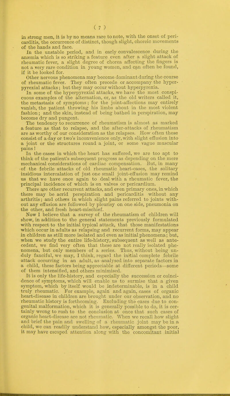 in strong men, it is by no means rare to note, with the onset of peri- carditis, the occurrence of distinct, though slight, choreic movements of the hands and face. In the unstable period, and in early convalescence during the amemia which is so striking a feature even after a slight attack of rheumatic fever, a slight degree of chorea affecting the fingers is not a very rare condition in young women, and can often be found, if it be looked for. Other nervous phenomena may become dominant during the course of rheumatic fever. They often precede or accompany the hyper- pyrexial attacks; but they may occur without hyperpyrexia. In some of the hyperpyrexial attacks, we have the most conspi- cuous examples of the alternation, or, as the old writers called it, the metastasis of symptoms ; for the joint-affections may entirely vanish, the patient throwing his limbs about in the most violent fashion; and the skin, instead of being bathed in perspiration, may become dry and pungent. The tendency to recurrence of rheumatism is almost as marked a feature as that to relapse, and the after-attacks of rheumatism are as worthy of our consideration as the relapses. How often these consist of a day or two’s inconvenience only, with slight effusion into a joint or the structures round a joint, or some vague muscular pains I In the cases in which the heart has suffered, we are too apt to think of the patient’s subsequent progress as depending on the mere mechanical considerations of cardiac compensation. But, in many •of the febrile attacks of old rheumatic heart-cases, the solitary insidious intercalation of just one small joint-effusion may remind us that we have once again to deal with a rheumatic fever, the principal incidence of which is on valves or pericardium. There are other recurrent attacks, and even primary ones, in which there may be acrid perspiration and pericarditis without any arthritis; and others in which slight pains referred to joints with- out any effusion are followed by pleurisy on one side, pneumonia on the other, and fresh heart-mischief. Now I believe that a survey of the rheumatism of children will show, in addition to the general statements previously formulated with respect to the initial typical attack, that those manifestations which occur in adults as relapsing and recurrent forms, may appear in children as still more isolated and even as initial phenomena; but, when we study the entire life-history, subsequent as well as ante- cedent, we find very often that these are not really isolated phe- nomena, but only members of a series. Thus, without being un- duly fanciful, we may, I think, regard the initial complete febrile attack occurring in an adult, as analysed into separate factors in a child, these factors being appreciable at different periods—some of them intensified, and others minimised. It is only the life-history, and especially the succession or coinci- dence of symptoms, which will enable us to surmise that a given symptom, which by itself would be indeterminable, is in a child truly rheumatic. For example, again and again, cases of organic heart-disease in children are brought under our observation, and no rheumatic history is forthcoming. Excluding the cases due to con- genital malformation, which it is generally possible to do, it is cer- tainly wrong to rush to the conclusion at once that such cases of organic heart-disease are not rheumatic. When we recall how slight and brief the pain and swelling of a rheumatic joint may be in a child, we can readily understand how, especially amongst the poor, it may have escaped attention along with the concomitant initial