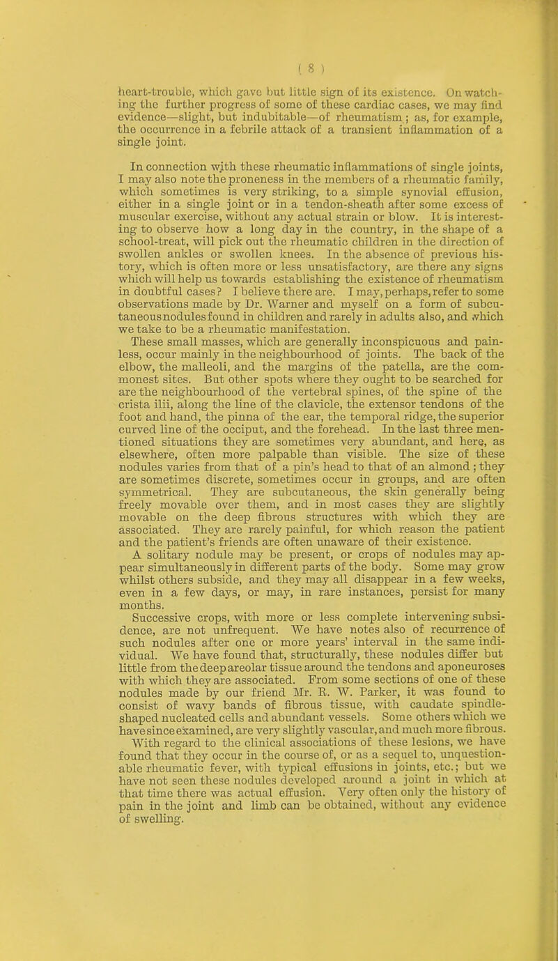 (S ) heart-trouble, which gave but little sign of its existence. On watch- ing the further progress of some of these cardiac cases, we may lind evidence—slight, but indubitable—of rheumatism ; as, for example, the occurrence in a febrile attack of a transient inflammation of a single joint. In connection with these rheumatic inflammations of single joints, I may also note the proneness in the members of a rheumatic family, which sometimes is very striking, to a simple synovial effusion, either in a single joint or in a tendon-sheath after some excess of muscular exercise, without any actual strain or blow. It is interest- ing to observe how a long day in the country, in the shape of a school-treat, will pick out the rheumatic children in the direction of swollen ankles or swollen knees. In the absence of previous his- tory, which is often more or less unsatisfactory, are there any signs which will help us towards establishing the existence of rheumatism in doubtful cases ? I believe there are. I may, perhaps, refer to some observations made by Dr. Warner and myself on a form of subcu- taneous nodules found in children and rarely in adults also, and which we take to be a rheumatic manifestation. These small masses, which are generally inconspicuous and pain- less, occur mainly in the neighbourhood of joints. The back of the elbow, the malleoli, and the margins of the patella, are the com- monest sites. But other spots where they ought to be searched for are the neighbourhood of the vertebral spines, of the spine of the crista ilii, along the line of the clavicle, the extensor tendons of the foot and hand, the pinna of the ear, the temporal ridge, the superior curved line of the occiput, and the forehead. In the last three men- tioned situations they are sometimes very abundant, and here, as elsewhere, often more palpable than visible. The size of these nodules varies from that of a pin’s head to that of an almond; they are sometimes discrete, sometimes occur in groups, and are often symmetrical. They are subcutaneous, the skin generally being freely movable over them, and in most cases they are slightly movable on the deep fibrous structures with which they are associated. They are rarely painful, for which reason the patient and the patient’s friends are often unaware of their existence. A solitary nodule may be present, or crops of nodules may ap- pear simultaneously in different parts of the body. Some may grow whilst others subside, and they may all disappear in a few weeks, even in a few days, or may, in rare instances, persist for many months. Successive crops, with more or less complete intervening subsi- dence, are not unfrequent. We have notes also of recurrence of such nodules after one or more years’ interval in the same indi- vidual. We have found that, structurally, these nodules differ but little from the deep areolar tissue around the tendons and aponeuroses with which they are associated. From some sections of one of these nodules made by our friend Mr. R. W. Parker, it was found to consist of wavy bands of fibrous tissue, with caudate spindle- shaped nucleated cells and abundant vessels. Some others which we have since examined, are very slightly vascular, and much more fibrous. With regard to the clinical associations of these lesions, we have found that they occur in the course of, or as a sequel to, unquestion- able rheumatic fever, with typical effusions in joints, etc.; but we have not seen these nodules developed around a joint in which at that time there was actual effusion. Very often only the history of pain in the joint and limb can be obtained, without any evidence of swelling.
