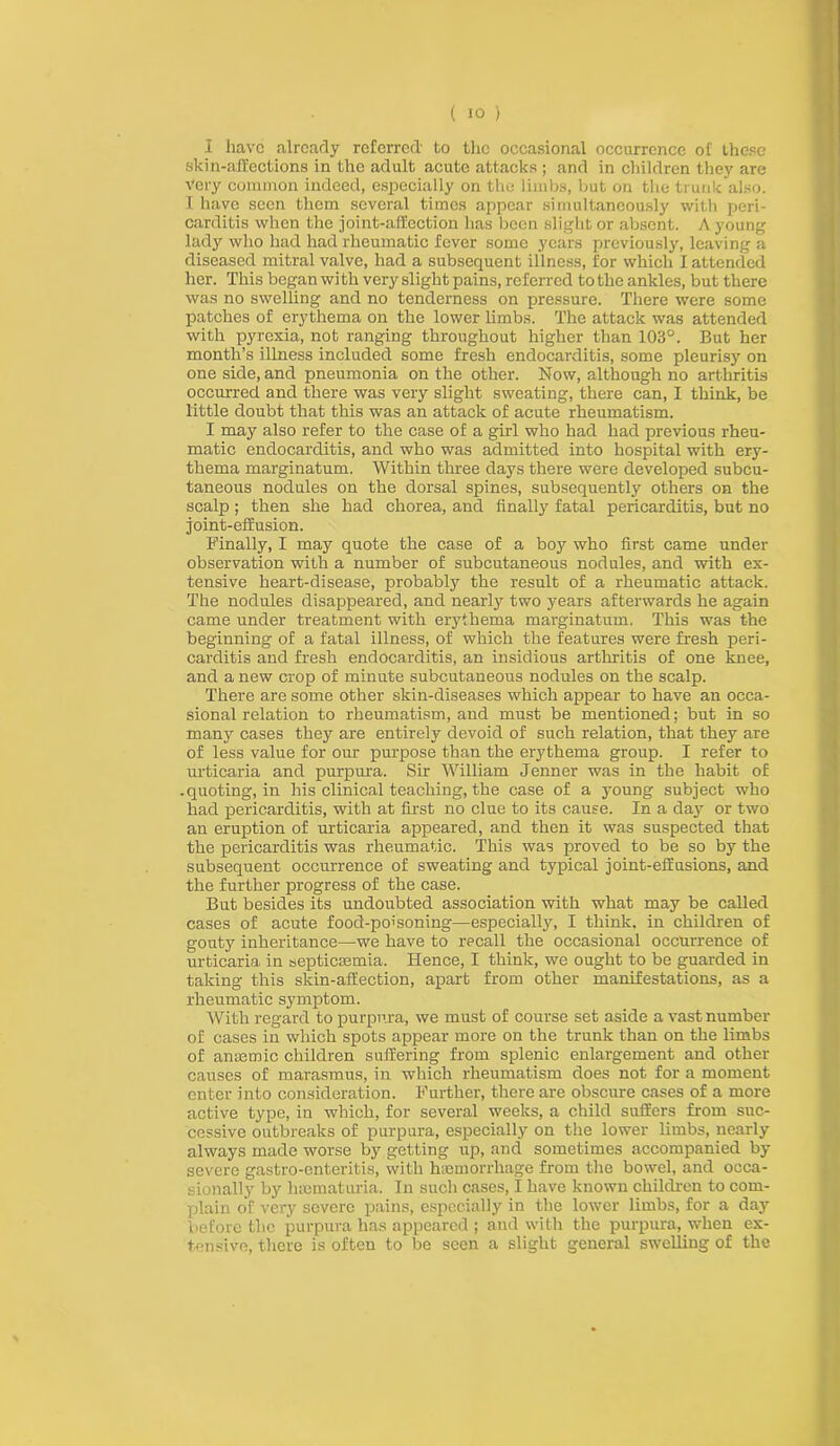 i have already referred' to the occasional occurrence of these skin-affections in the adult acute attacks ; and in children they are very common indeed, especially on the limbs, but on the trunk also. I have seen them several times appear simultaneously with peri- carditis when the joint-affection has been slight or absent. A young lady who had had rheumatic fever some years previously, leaving a diseased mitral valve, had a subsequent illness, for which I attended her. This began with very slight pains, referred totheankles, but there was no swelling and no tenderness on pressure. There were some patches of erythema on the lower limbs. The attack was attended with pyrexia, not ranging throughout higher than 103°. But her month’s illness included some fresh endocarditis, some pleurisy on one side, and pneumonia on the other. Now, although no arthritis occurred and there was very slight sweating, there can, I think, be little doubt that this was an attack of acute rheumatism. I may also refer to the case of a girl who had had previous rheu- matic endocarditis, and who was admitted into hospital with ery- thema marginatum. Within three days there were developed subcu- taneous nodules on the dorsal spines, subsequently others on the scalp ; then she had chorea, and finally fatal pericarditis, but no joint-effusion. Finally, I may quote the case of a boy who first came under observation with a number of subcutaneous nodules, and with ex- tensive heart-disease, probably the result of a rheumatic attack. The nodules disappeared, and nearly two years afterwards he again came under treatment with erythema marginatum. This was the beginning of a fatal illness, of which the features were fresh peri- carditis and fresh endocarditis, an insidious arthritis of one knee, and a new crop of minute subcutaneous nodules on the scalp. There are some other skin-diseases which appear to have an occa- sional relation to rheumatism, and must be mentioned; but in so many cases they are entirely devoid of such relation, that they are of less value for our purpose than the erythema group. I refer to urticaria and purpura. Sir William Jenner was in the habit of .quoting, in his clinical teaching, the case of a young subject who had pericarditis, with at first no clue to its cause. In a day or two an eruption of urticaria appeared, and then it was suspected that the pericarditis was rheumatic. This was proved to be so by the subsequent occurrence of sweating and typical joint-effusions, and the further progress of the case. But besides its undoubted association with what may be called cases of acute food-poisoning—especially, I think, in children of gouty inheritance—we have to recall the occasional occurrence of urticaria in septicaemia. Hence, I think, we ought to be guarded in taking this skin-affection, apart from other manifestations, as a rheumatic symptom. With regard to purpura, we must of course set aside a vast number of cases in which spots appear more on the trunk than on the limbs of anaemic children suffering from splenic enlargement and other causes of marasmus, in which rheumatism does not for a moment enter into consideration. Further, there are obscure cases of a more active type, in which, for several weeks, a child suffers from suc- cessive outbreaks of purpura, especially on the lower limbs, nearly always made worse by getting up, and sometimes accompanied by severe gastro-enteritis, with haemorrhage from the bowel, and occa- sionally by lneinaturia. In such cases, I have known children to com- plain of very severe pains, especially in the lower limbs, for a day before the purpura has appeared; and with the purpura, when ex- tensive, there is often to be seen a slight general swelling of the