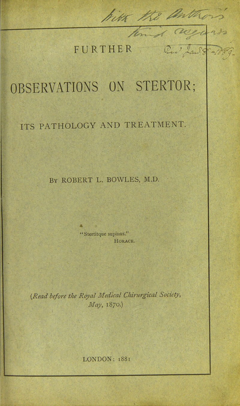 — r2c5^ 1 < 's OBSERVATIONS ON STERTOR; ITS PATHOLOGY AND TREATMENT. By ROBERT L. BOWLES, M.D. “ Stertitque supinus.” Horace. (Read before the Royal Medical Chirurgical Society, May, 1870.)