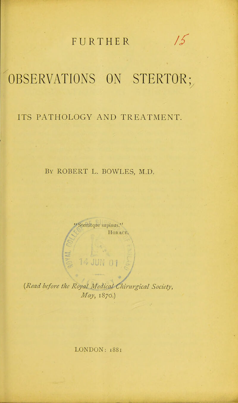 // OBSERVATIONS ON STERTOR ITS PATHOLOGY AND TREATMENT. By ROBERT L. BOWLES, M.D, “Stertitqile sitpinils.” Horace, {Read before the Royal Medical Chirurgical Society, May, 1870.)