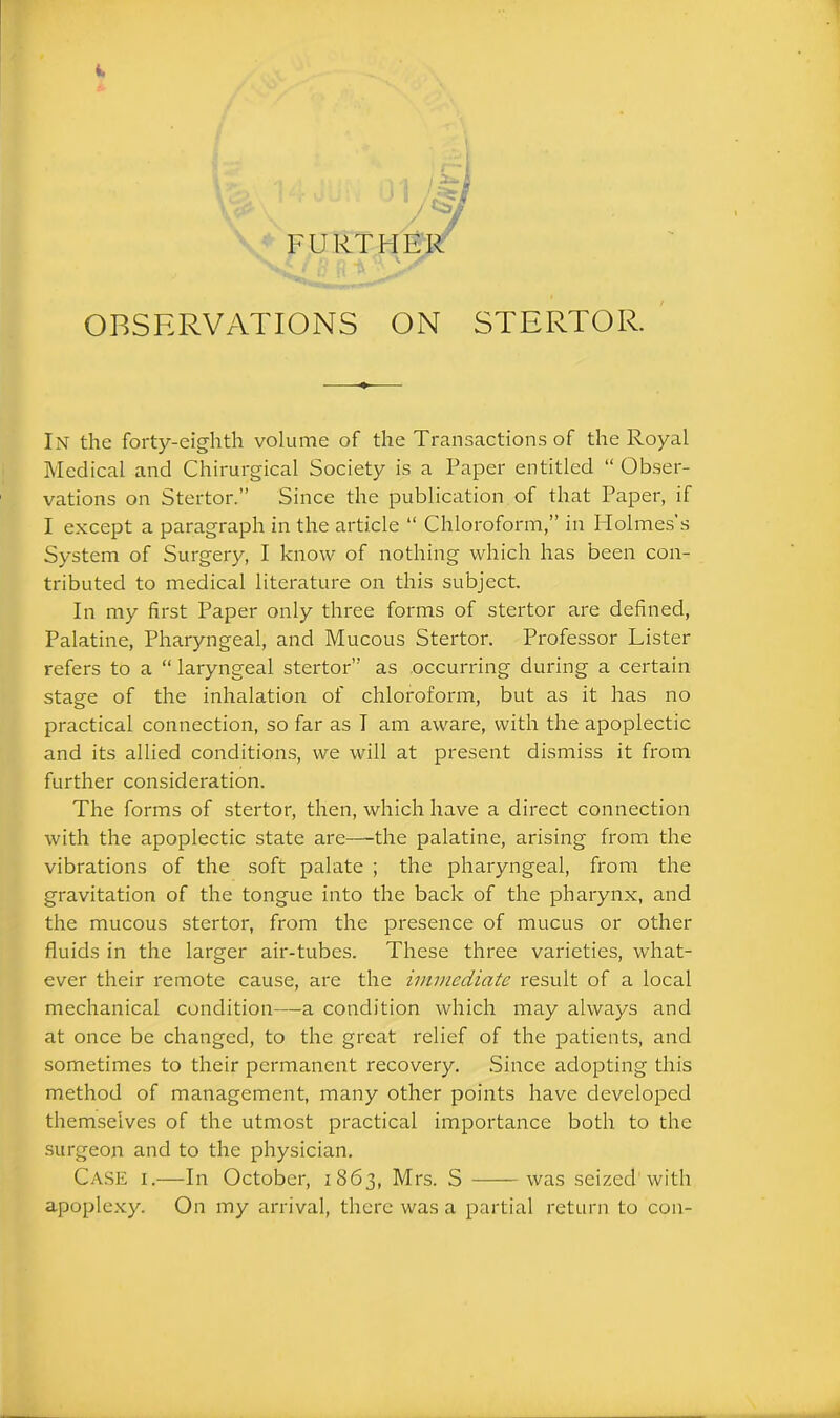 \ \ ^ ' / FURTHER OBSERVATIONS ON STERTOR. In the forty-eighth volume of the Transactions of the Royal Medical and Chirurgical Society is a Paper entitled “ Obser- vations on Stertor.” Since the publication of that Paper, if I except a paragraph in the article “ Chloroform,” in Holmes’s System of Surgery, I know of nothing which has been con- tributed to medical literature on this subject. In my first Paper only three forms of stertor are defined, Palatine, Pharyngeal, and Mucous Stertor. Professor Lister refers to a “ laryngeal stertor” as occurring during a certain stage of the inhalation of chloroform, but as it has no practical connection, so far as I am aware, with the apoplectic and its allied conditions, we will at present dismiss it from further consideration. The forms of stertor, then, which have a direct connection with the apoplectic state are—the palatine, arising from the vibrations of the soft palate ; the pharyngeal, from the gravitation of the tongue into the back of the pharynx, and the mucous stertor, from the presence of mucus or other fluids in the larger air-tubes. These three varieties, what- ever their remote cause, are the immediate result of a local mechanical condition—a condition which may always and at once be changed, to the great relief of the patients, and sometimes to their permanent recovery. Since adopting this method of management, many other points have developed themselves of the utmost practical importance both to the surgeon and to the physician. Case i.—In October, 1863, Mrs. S was seized with apoplexy. On my arrival, there was a partial return to con-