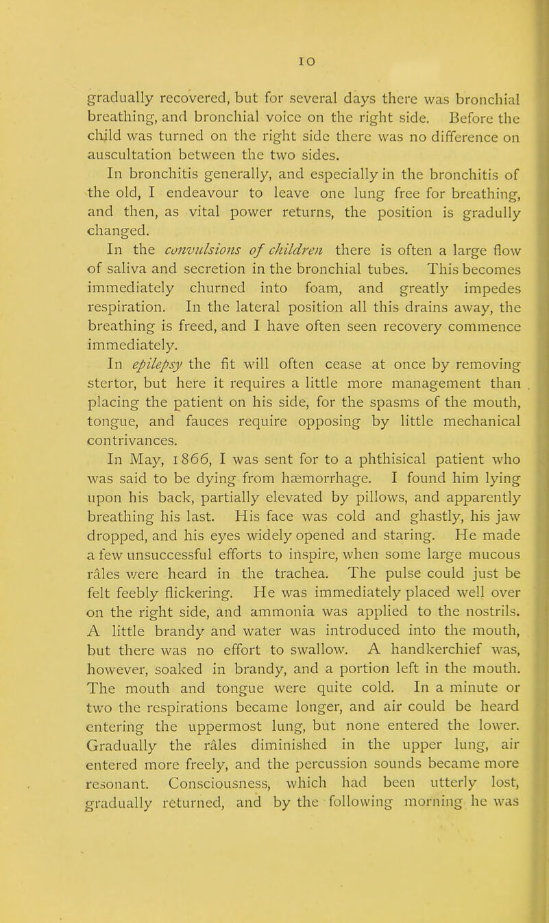 gradually recovered, but for several days there was bronchial breathing, and bronchial voice on the right side. Before the child was turned on the right side there was no difference on auscultation between the two sides. In bronchitis generally, and especially in the bronchitis of the old, I endeavour to leave one lung free for breathing, and then, as vital power returns, the position is gradully changed. In the convulsions of children there is often a large flow of saliva and secretion in the bronchial tubes. This becomes immediately churned into foam, and greatly impedes respiration. In the lateral position all this drains away, the breathing is freed, and I have often seen recovery commence immediately. In epilepsy the fit will often cease at once by removing stertor, but here it requires a little more management than placing the patient on his side, for the spasms of the mouth, tongue, and fauces require opposing by little mechanical contrivances. In May, 1866, I was sent for to a phthisical patient who was said to be dying from haemorrhage. I found him lying upon his back, partially elevated by pillows, and apparently breathing his last. His face was cold and ghastly, his jaw dropped, and his eyes widely opened and staring. He made a few unsuccessful efforts to inspire, when some large mucous rales were heard in the trachea. The pulse could just be felt feebly flickering. He was immediately placed well over on the right side, and ammonia was applied to the nostrils. A little brandy and water was introduced into the mouth, but there was no effort to swallow. A handkerchief was, however, soaked in brandy, and a portion left in the mouth. The mouth and tongue were quite cold. In a minute or two the respirations became longer, and air could be heard entering the uppermost lung, but none entered the lower. Gradually the rales diminished in the upper lung, air entered more freely, and the percussion sounds became more resonant. Consciousness, which had been utterly lost, gradually returned, and by the following morning he was