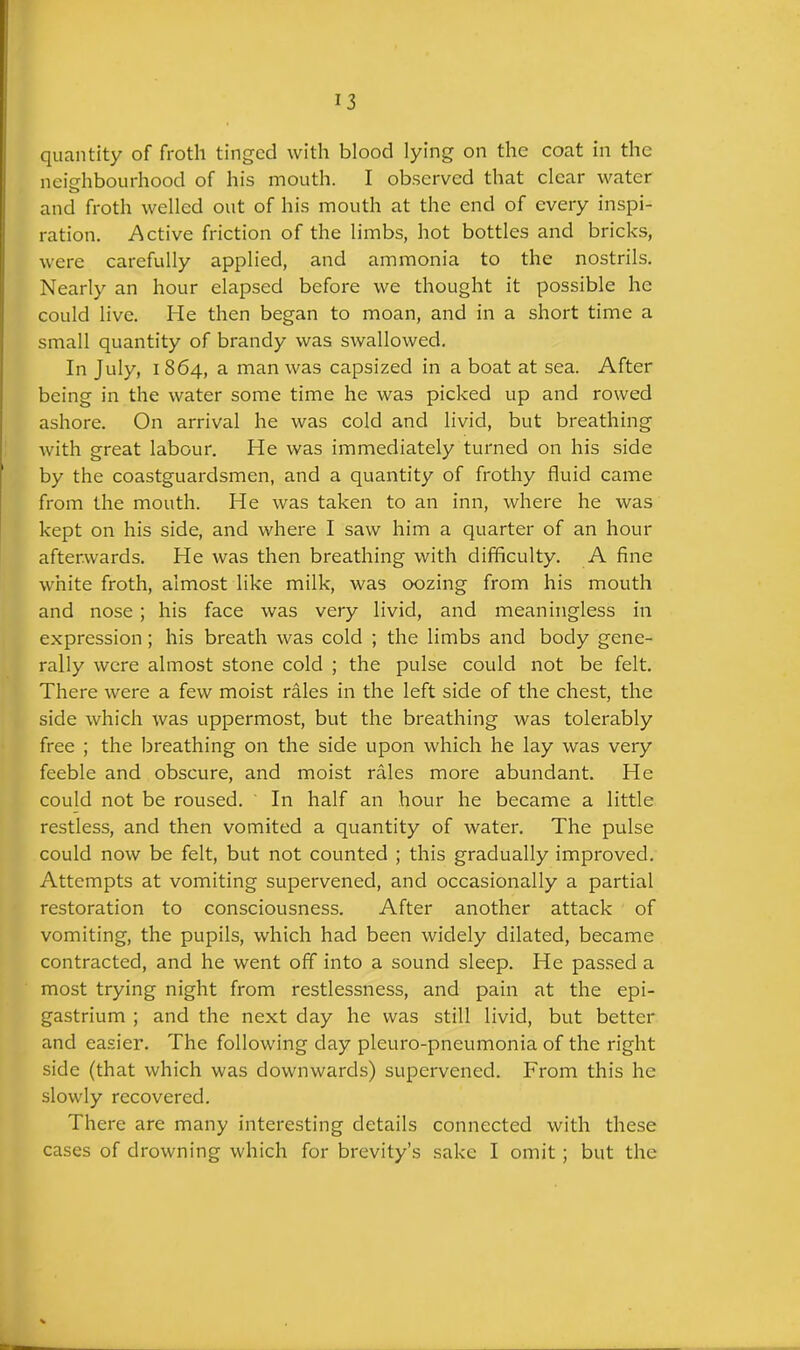 quantity of froth tinged with blood lying on the coat in the neiarhbourhood of his mouth. I observed that clear water and froth welled out of his mouth at the end of every inspi- ration. Active friction of the limbs, hot bottles and bricks, were carefully applied, and ammonia to the nostrils. Nearly an hour elapsed before we thought it possible he could live. He then began to moan, and in a short time a small quantity of brandy was swallowed. In July, i 864, a man was capsized in a boat at sea. After being in the water some time he was picked up and rowed ashore. On arrival he was cold and livid, but breathing with great labour. He was immediately turned on his side by the coastguardsmen, and a quantity of frothy fluid came from the mouth. He was taken to an inn, where he was kept on his side, and where I saw him a quarter of an hour afterwards. He was then breathing with difficulty. A fine white froth, almost like milk, was oozing from his mouth and nose; his face was very livid, and meaningless in expression ; his breath was cold ; the limbs and body gene- rally were almost stone cold ; the pulse could not be felt. There were a few moist rales in the left side of the chest, the side which was uppermost, but the breathing was tolerably free ; the breathing on the side upon which he lay was very feeble and obscure, and moist rales more abundant. He could not be roused. In half an hour he became a little restless, and then vomited a quantity of water. The pulse could now be felt, but not counted ; this gradually improved. Attempts at vomiting supervened, and occasionally a partial restoration to consciousness. After another attack of vomiting, the pupils, which had been widely dilated, became contracted, and he went off into a sound sleep. He passed a most trying night from restlessness, and pain at the epi- gastrium ; and the next day he was still livid, but better and easier. The following day pleuro-pneumonia of the right side (that which was downwards) supervened. From this he slowly recovered. There are many interesting details connected with these cases of drowning which for brevity’s sake I omit ; but the