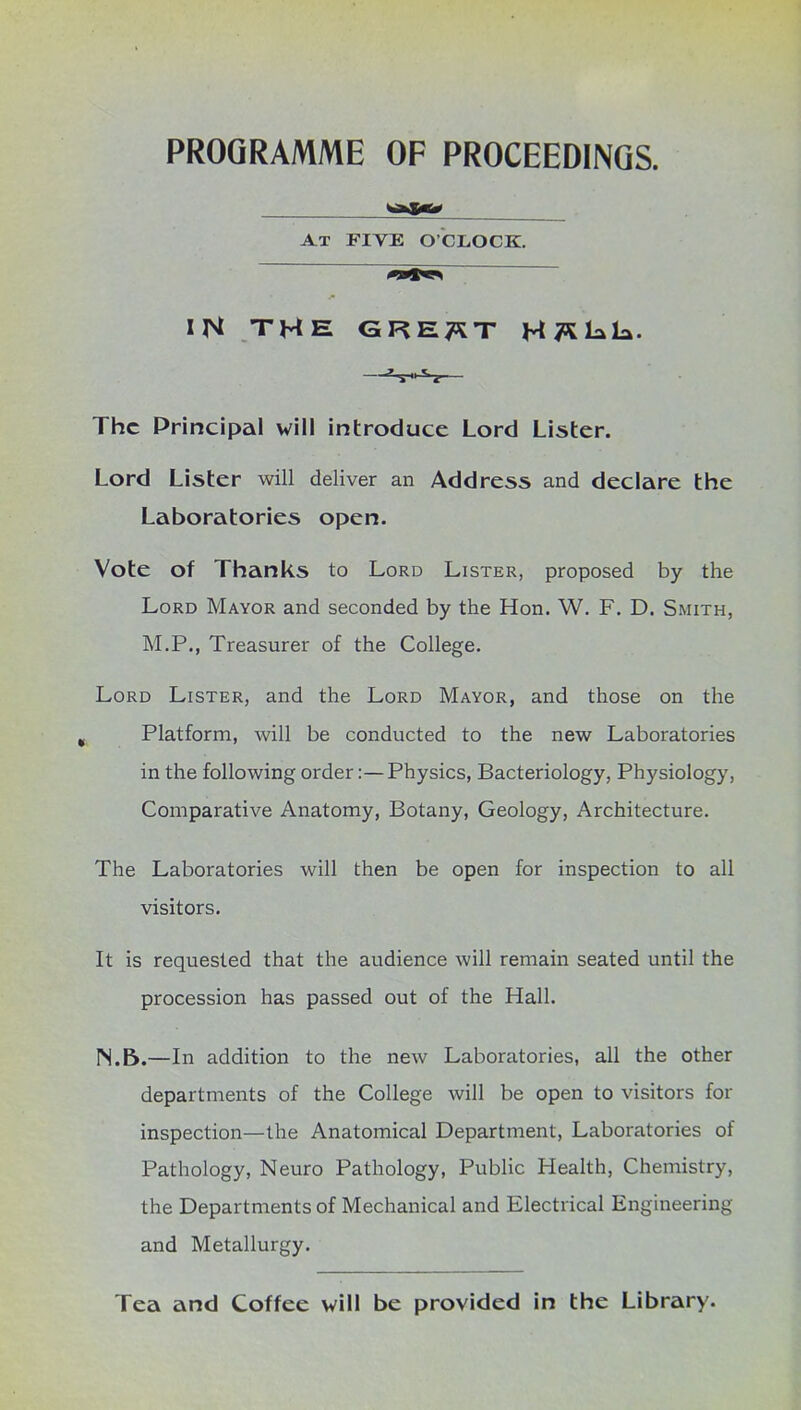 PROGRAMME OF PROCEEDINGS. At FIVE O’CLOCK. IN THE GRE^T MTSkLa. The Principal will introduce Lord Lister. Lord Lister will deliver an Address and declare the Laboratories open. Vote of Thanks to Lord Lister, proposed by the Lord Mayor and seconded by the Hon. W. F. D. Smith, M.P., Treasurer of the College. Lord Lister, and the Lord Mayor, and those on the Platform, will be conducted to the new Laboratories in the following order:—Physics, Bacteriology, Physiology, Comparative Anatomy, Botany, Geology, Architecture. The Laboratories will then be open for inspection to all visitors. It is requested that the audience will remain seated until the procession has passed out of the Hall. rS.B.—In addition to the new Laboratories, all the other departments of the College will be open to visitors for inspection—the Anatomical Department, Laboratories of Pathology, Neuro Pathology, Public Health, Chemistry, the Departments of Mechanical and Electrical Engineering and Metallurgy. Tea and Coffee will be provided in the Library.