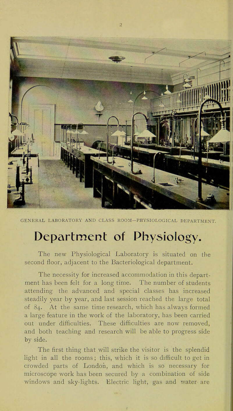 GENERAL LABORATORY AND CLASS ROOM—PHYSIOLOGICAL DEPARTMENT. Department of Physiology. The new Physiological Laboratory is situated on the second floor, adjacent to the Bacteriological department. The necessity for increased accommodation in this depart- ment has been felt for a long time. The number of students attending the advanced and special classes has increased steadily year by year, and last session reached the large total of 84. At the same time research, which has always formed a large feature in the work of the laboratory, has been carried out under difficulties. These difficulties are now removed, and both teaching and research will be able to progress side by side. The first thing that will strike the visitor is the splendid light in all the rooms; this, which it is so difficult to get in crowded parts of London, and which is so necessary for microscope work has been secured by a combination of side windows and sky-lights. Electric light, gas and water are