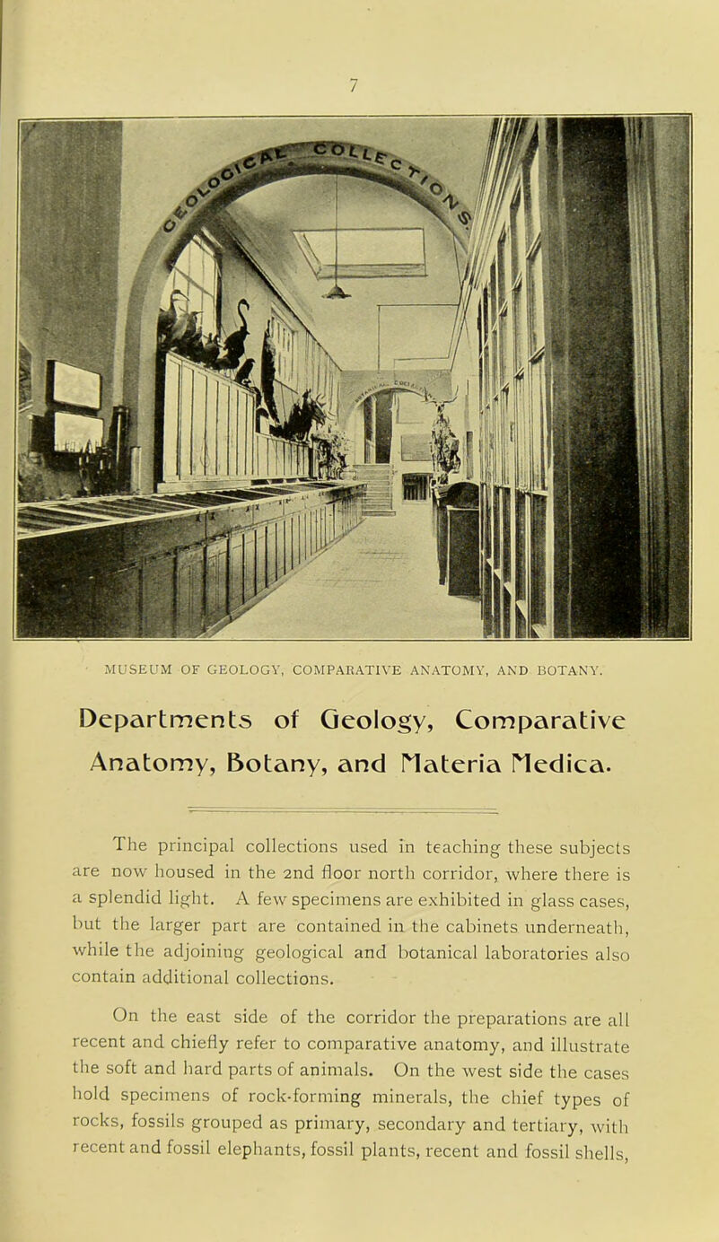 MUSEUM OF GEOLOGY, COMPARATIVE ANATOMY, AND BOTANY. Departments of Geology, Comparative Anatomy, Botany, and riateria riedica. The principal collections used in teaching these subjects are now housed in the 2nd floor north corridor, where there is a splendid light. A few specimens are exhibited in glass cases, but the larger part are contained in the cabinets underneath, while the adjoining geological and botanical laboratories also contain additional collections. On the east side of the corridor the preparations are all recent and chiefly refer to comparative anatomy, and illustrate the soft and hard parts of animals. On the west side the cases hold specimens of rock-forming minerals, the chief types of rocks, fossils grouped as primary, secondary and tertiary, with recent and fossil elephants, fossil plants, recent and fossil shells,