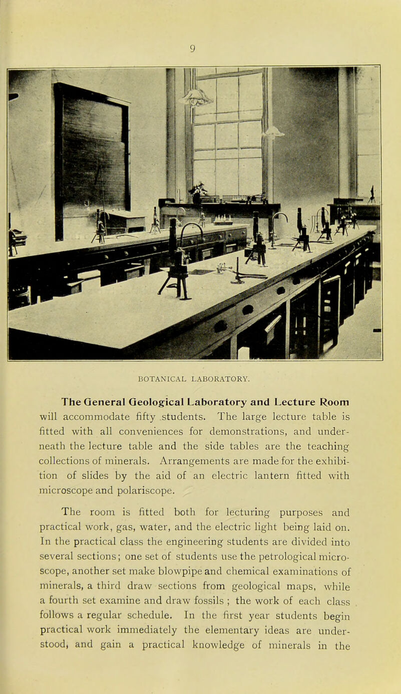 BOTANICAL LABORATORY. The General Geological Laboratory and Lecture Room will accommodate fifty students. The large lecture table is fitted with all conveniences for demonstrations, and under- neath the lecture table and the side tables are the teaching collections of minerals. Arrangements are made for the exhibi- tion of slides by the aid of an electric lantern fitted with microscope and polariscope. The room is fitted both for lecturing purposes and practical work, gas, water, and the electric light being laid on. In the practical class the engineering students are divided into several sections; one set of students use the petrological micro- scope, another set make blowpipe and chemical examinations of minerals, a third draw sections from geological maps, while a fourth set examine and draw fossils ; the work of each class follows a regular schedule. In the first year students begin practical work immediately the elementary ideas are under- stood, and gain a practical knowledge of minerals in the