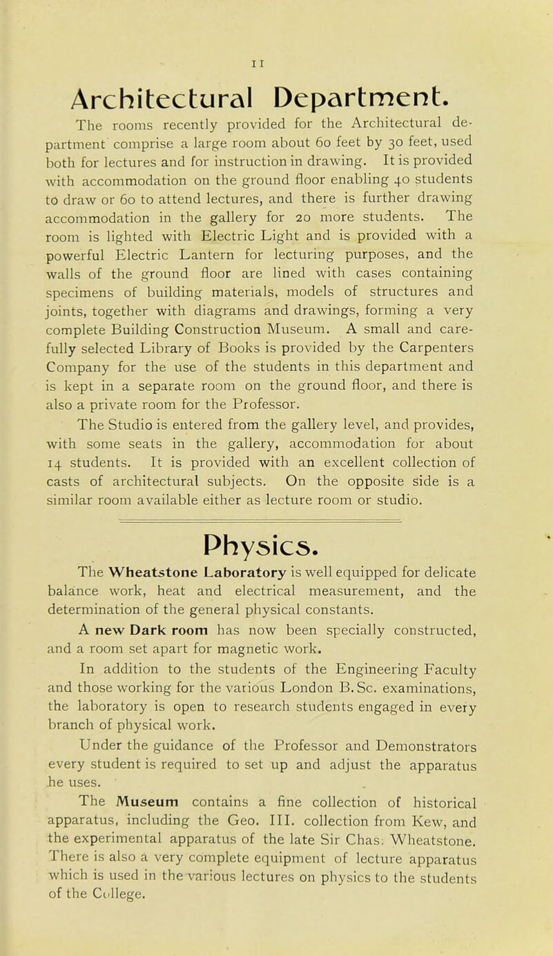 Architectural Department. The rooms recently provided for the Architectural de- partment comprise a large room about 60 feet by 30 feet, used both for lectures and for instruction in drawing. It is provided with accommodation on the ground floor enabling 40 students to draw or 60 to attend lectures, and there is further drawing accommodation in the gallery for 20 more students. The room is lighted with Electric Light and is provided with a powerful Electric Lantern for lecturing purposes, and the walls of the ground floor are lined with cases containing specimens of building materials, models of structures and joints, together with diagrams and drawings, forming a very complete Building Construction Museum. A small and care- fully selected Library of Books is provided by the Carpenters Company for the use of the students in this department and is kept in a separate room on the ground floor, and there is also a private room for the Professor. The Studio is entered from the gallery level, and provides, with some seats in the gallery, accommodation for about 14 students. It is provided with an excellent collection of casts of architectural subjects. On the opposite side is a similar room available either as lecture room or studio. Physics. The Wheatstone Laboratory is well equipped for delicate balance work, heat and electrical measurement, and the determination of the general physical constants. A new Dark room has now been specially constructed, and a room set apart for magnetic work. In addition to the students of the Engineering Faculty and those working for the various London B. Sc. examinations, the laboratory is open to research students engaged in every branch of physical work. Under the guidance of the Professor and Demonstrators every student is required to set up and adjust the apparatus he uses. The Museum contains a fine collection of historical apparatus, including the Geo. III. collection from Kew, and the experimental apparatus of the late Sir Chas; Wheatstone. There is also a very complete equipment of lecture apparatus which is used in the various lectures on physics to the students of the College.