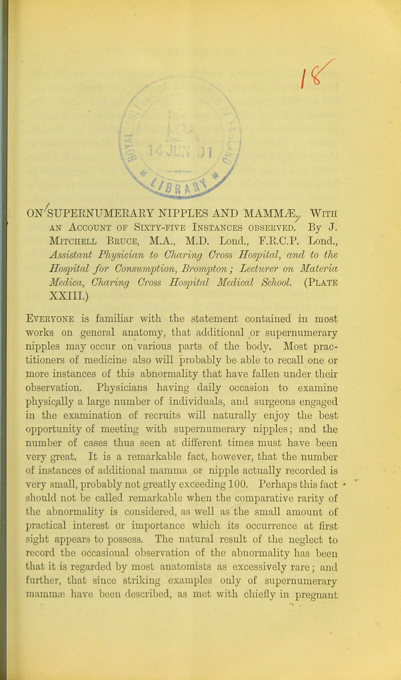 ON SUPERNUMERARY NIPPLES AND MAMMAL, With ah Account of Sixty-five Instances observed. By J. Mitchell Bruce, M.A., M.D. Loncl., F.R.C.P. Bond., Assistant Physician to Charing Cross Hospital, and to the Hospital for Consumption, Brompton; Lecturer on Materia Medica, Charing Cross Hospital Medical School. (Plate XXIII.) Everyone is familiar with the statement contained in most works on general anatomy, that additional or supernumerary nipples may occur on various parts of the body. Most prac- titioners of medicine also will probably be able to recall one or more instances of this abnormality that have fallen under their observation. Physicians having daily occasion to examine physically a large number of individuals, and surgeons engaged in the examination of recruits will naturally enjoy the best opportunity of meeting with supernumerary nipples; and the number of cases thus seen at different times must have been very great. It is a remarkable fact, however, that the number of instances of additional mamma or nipple actually recorded is very small, probably not greatly exceeding 100. Perhaps this fact • should not be called remarkable when the comparative rarity of the abnormality is considered, as well as the small amount of practical interest or importance which its occurrence at first sight appears to possess. The natural result of the neglect to record the occasional observation of the abnormality has been that it is regarded by most anatomists as excessively rare; and further, that since striking examples only of supernumerary mamma; have been described, as met with chiefly in pregnant