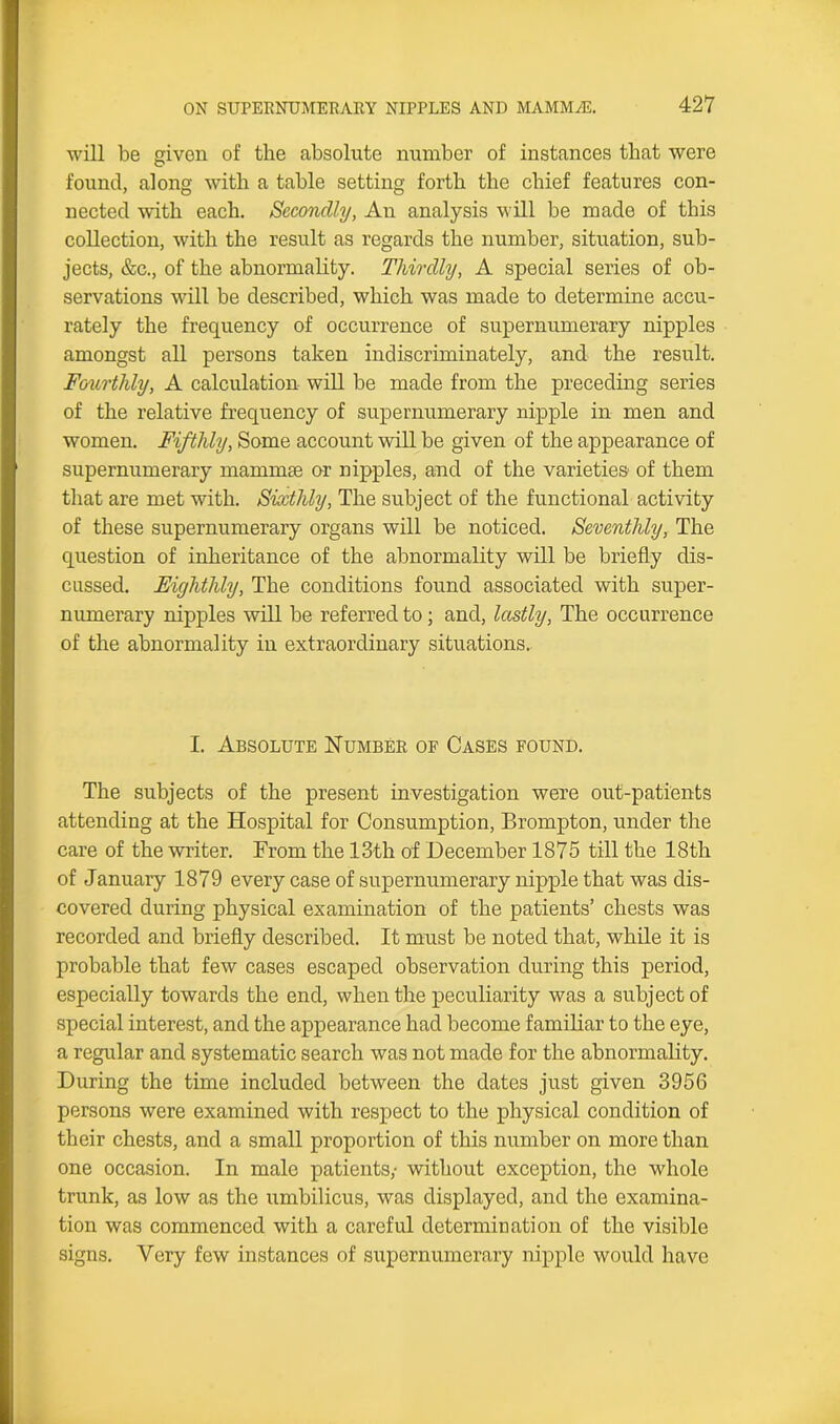 will be given of the absolute number of instances that were found, along with a table setting forth the chief features con- nected with each. Secondly, An analysis will be made of this collection, with the result as regards the number, situation, sub- jects, &c., of the abnormality. Thirdly, A special series of ob- servations will be described, which was made to determine accu- rately the frequency of occurrence of supernumerary nipples amongst all persons taken indiscriminately, and the result. Fourthly, A calculation will be made from the preceding series of the relative frequency of supernumerary nipple in men and women. Fifthly, Some account will be given of the appearance of supernumerary mammae or nipples, and of the varieties of them that are met with. Sixthly, The subject of the functional activity of these supernumerary organs will be noticed. Seventhly, The question of inheritance of the abnormality will be briefly dis- cussed. Eighthly, The conditions found associated with super- numerary nipples will be referred to; and, lastly, The occurrence of the abnormality in extraordinary situations. I. Absolute Number of Cases found. The subjects of the present investigation were out-patients attending at the Hospital for Consumption, Brompton, under the care of the writer. From the 13th of December 1875 till the 18th of January 1879 every case of supernumerary nipple that was dis- covered during physical examination of the patients’ chests was recorded and briefly described. It must be noted that, while it is probable that few cases escaped observation during this period, especially towards the end, when the peculiarity was a subject of special interest, and the appearance had become familiar to the eye, a regular and systematic search was not made for the abnormality. During the time included between the dates just given 3956 persons were examined with respect to the physical condition of their chests, and a small proportion of this number on more than one occasion. In male patients,- without exception, the whole trunk, as low as the umbilicus, was displayed, and the examina- tion was commenced with a careful determination of the visible signs. Very few instances of supernumerary nipple would have