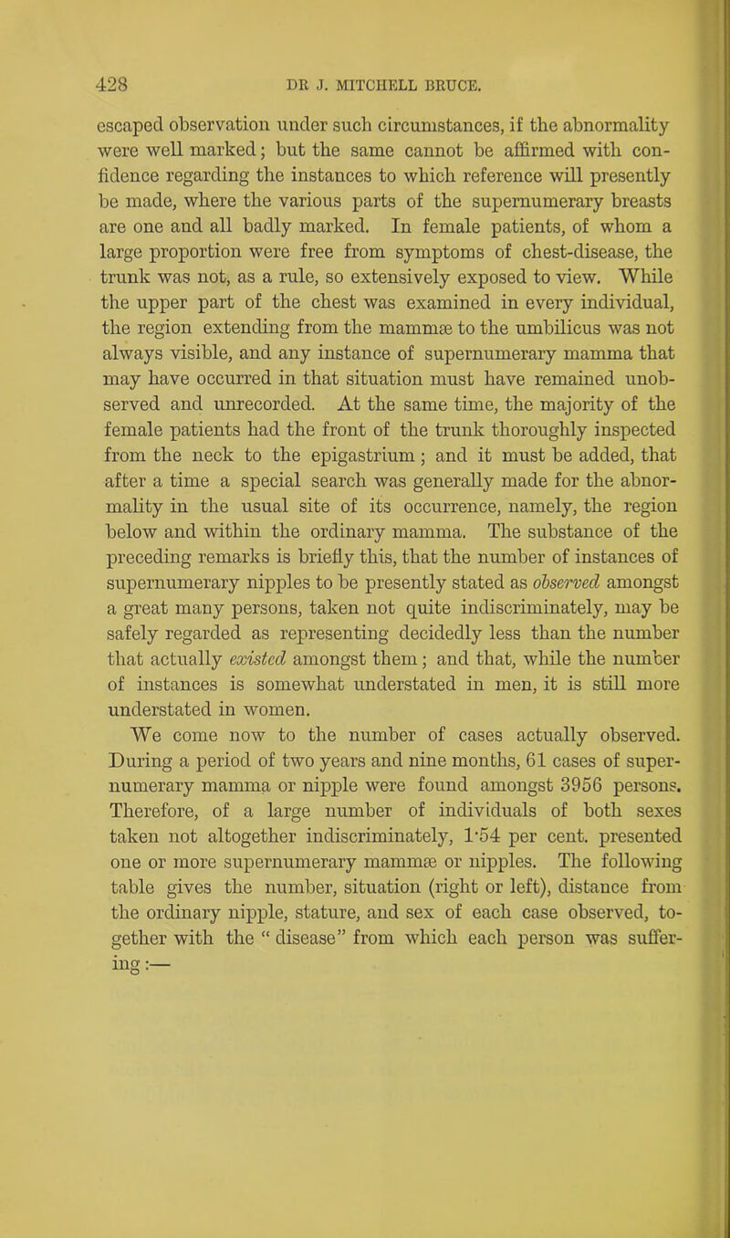 escaped observation under such circumstances, if the abnormality were well marked; but the same cannot be affirmed with con- fidence regarding the instances to which reference will presently be made, where the various parts of the supernumerary breasts are one and all badly marked. In female patients, of whom a large proportion were free from symptoms of chest-disease, the trunk was not, as a rule, so extensively exposed to view. While the upper part of the chest was examined in every individual, the region extending from the mammae to the umbilicus was not always visible, and any instance of supernumerary mamma that may have occurred in that situation must have remained unob- served and unrecorded. At the same time, the majority of the female patients had the front of the trunk thoroughly inspected from the neck to the epigastrium; and it must be added, that after a time a special search was generally made for the abnor- mality in the usual site of its occurrence, namely, the region below and within the ordinary mamma. The substance of the preceding remarks is briefly this, that the number of instances of supernumerary nipples to be presently stated as observed amongst a great many persons, taken not quite indiscriminately, may be safely regarded as representing decidedly less than the number that actually existed amongst them; and that, while the number of instances is somewhat understated in men, it is still more understated in women. We come now to the number of cases actually observed. During a period of two years and nine months, 61 cases of super- numerary mamma or nipple were found amongst 3956 persons. Therefore, of a large number of individuals of both sexes taken not altogether indiscriminately, T54 per cent, presented one or more supernumerary mammae or nipples. The following table gives the number, situation (right or left), distance from the ordinary nipple, stature, and sex of each case observed, to- gether with the “ disease” from which each person was suffer-