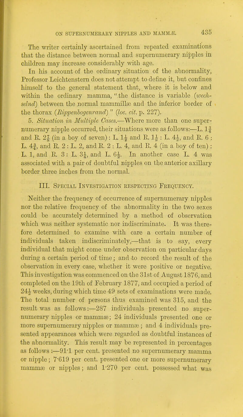 The writer certainly ascertained from repeated examinations that the distance between normal and supernumerary nipples in children may increase considerably with age. In his account of the ordinary situation of the abnormality, Professor Leichtenstern does not attempt to define it, but confines himself to the general statement that, where it is below and within the ordinary mamma, “ the distance is variable (wech- selnd) between the normal mammillae and the inferior border of the thorax ((Rippenbogenmnd) ” (Joe. cit. p. 227). 5. Situation in Multiple Cases.—Where more than one super- numerary nipple occurred, their situations were as follows:—L. If and E. 2| (in a boy of seven): L. 1£ and E. 1J : L. 4J, and E. 6 : L. 4f, and E. 2 : L. 2, and E. 2 : L. 4, and E. 4 (in a boy of ten): L. 1, and E. 3: L. 3f, and L. 6^. In another case L. 4 was associated with a pair of doubtful nipples on the anterior axillary border three inches from the normal. III. Special Investigation respecting Frequency. Neither the frequency of occurrence of supernumerary nipples nor the relative frequency of the abnormality in the two sexes could be accurately determined by a method of observation which was neither systematic nor indiscriminate. It was there- fore determined to examine with care a certain number of individuals taken indiscriminately,—that is to say, every individual that might come under observation on particular days during a certain period of time; and to record the result of the observation in every case, whether it were positive or negative. This investigation was commenced on the 31st of August 1876, and completed on the 19th of February 1877, and occupied a period of 24J weeks, during which time 49 sets of examinations were made. The total number of persons thus examined was 315, and the result was as follows:—287 individuals presented no super- numerary nipples or mammas; 24 individuals presented one or more supernumerary nipples or mammas; and 4 individuals pre- sented appearances which were regarded as doubtful instances of the abnormality. This result may be represented in percentages as follows :—9IT per cent, presented no supernumerary mamma or nipple; 7'619 per cent, presented one or more supernumerary mammas or nipples; and 1-270 per cent, possessed what was