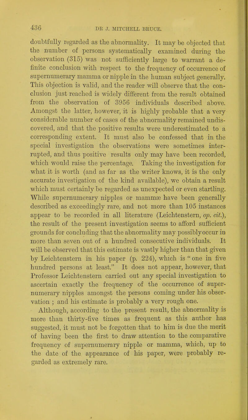 doubtfully regarded as the abnormality. It may be objected that the number of persons systematically examined during the observation (315) was not sufficiently large to warrant a de- finite conclusion with respect to the frequency of occurrence of supernumerary mamma or nipple in the human subject generally. This objection is valid, and the reader will observe that the con- clusion just reached is widely different from the result obtained from the observation of 3956 individuals described above. Amongst the latter, however, it is highly probable that a very considerable number of cases of the abnormality remained undis- covered, and that the positive results were underestimated to a corresponding extent. It must also be confessed that in the special investigation the observations were sometimes inter- rupted, and thus positive results only may have been recorded, which would raise the percentage. Taking the investigation for what it is worth (and as far as the writer knows, it is the only accurate investigation of the kind available), we obtain a result which must certainly be regarded as unexpected or even startling. While supernumerary nipples or mammae have been generally described as exceedingly rare, and not more than 105 instances appear to be recorded in all literature (Leichtenstern, op. cit.), the result of the present investigation seems to afford sufficient grounds for concluding that the abnormality may possibly occur in more than seven out of a hundred consecutive individuals. It will be observed that this estimate is vastly higher than that given by Leichtenstern in his paper (p. 224), which is “ one in five hundred persons at least.” It does not appear, however, that Professor Leichtenstern carried out any special investigation to ascertain exactly the frequency of the occurrence of super- numerary nipples amongst the persons coming under his obser- vation ; and his estimate is probably a very rough one. Although, according to the present result, the abnormality is more than thirty-five times as frequent as this author has suggested, it must not be forgotten that to him is due the merit of having been the first to draw attention to the comparative frequency of supernumerary nipple or mamma, which, up to the date of the appearance of his paper, were probably re- garded as extremely rare.