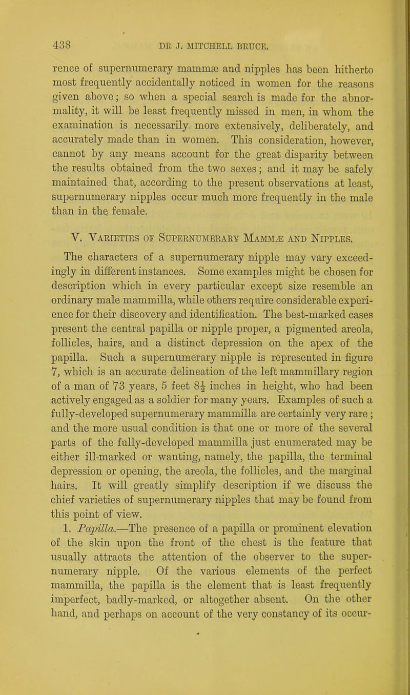 rence of supernumerary mammae and nipples has been hitherto most frequently accidentally noticed in women for the reasons given above; so when a special search is made for the abnor- mality, it will be least frequently missed in men, in whom the examination is necessarily more extensively, deliberately, and accurately made than in women. This consideration, however, cannot by any means account for the great disparity between the results obtained from the two sexes; and it may be safely maintained that, according to the present observations at least, supernumerary nipples occur much more frequently in the male than in the. female. Y. Varieties of Supernumerary Mammae and Nipples. The characters of a supernumerary nipple may vary exceed- ingly in different instances. Some examples might be chosen for description which in every particular except size resemble an ordinary male mammilla, while others require considerable experi- ence for their discovery and identification. The best-marked cases present the central papilla or nipple proper, a pigmented areola, follicles, hairs, and a distinct depression on the apex of the papilla. Such a supernumerary nipple is represented in figure 7, which is an accurate delineation of the left mammillary region of a man of 73 years, 5 feet 8^ inches in height, who had been actively engaged as a soldier for many years. Examples of such a fully-developed supernumerary mammilla are certainly very rare ; and the more usual condition is that one or more of the several parts of the fully-developed mammilla just enumerated may be either ill-marked or wanting, namely, the papilla, the terminal depression or openiug, the areola, the follicles, and the marginal hairs. It will greatly simplify description if we discuss the chief varieties of supernumerary nipples that may be found from this point of view. 1. Papilla.—The presence of a papilla or prominent elevation of the skin upon the front of the chest is the feature that usually attracts the attention of the observer to the super- numerary nipple. Of the various elements of the perfect mammilla, the papilla is the element that is least frequently imperfect, badly-marked, or altogether absent. On the other hand, and perhaps on account of the very constancy of its occur-