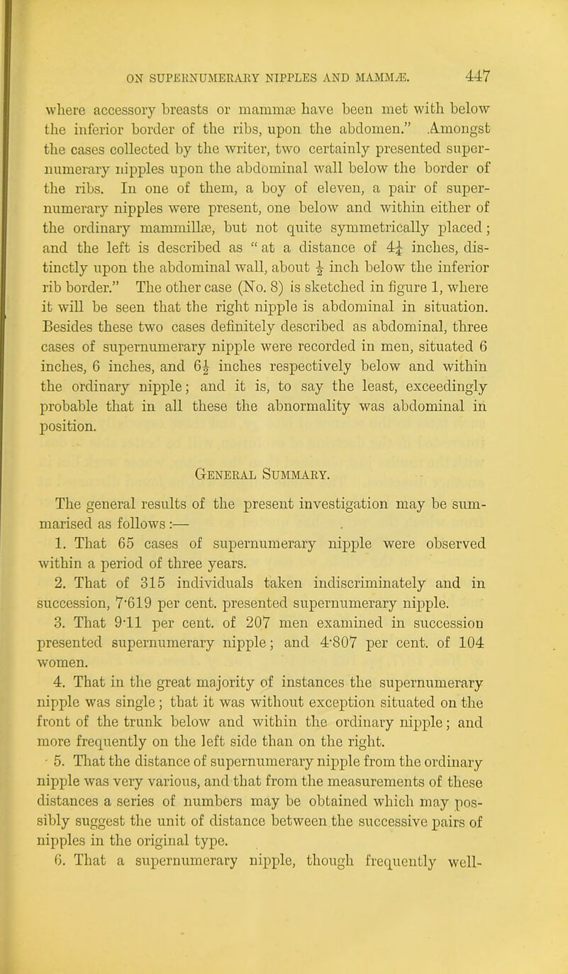 where accessory breasts or mammas have been met with below the inferior border of tbe ribs, upon the abdomen.” Amongst the cases collected by the writer, two certainly presented super- numerary nipples upon the abdominal wall below the border of the ribs. In one of them, a boy of eleven, a pair of super- numerary nipples were present, one below and within either of the ordinary mammillae, but not quite symmetrically placed; and the left is described as “ at a distance of 4j inches, dis- tinctly upon the abdominal wall, about ^ inch below the inferior rib border.” The other case (No. 8) is sketched in figure 1, where it will be seen that the right nipple is abdominal in situation. Besides these two cases definitely described as abdominal, three cases of supernumerary nipple were recorded in men, situated 6 inches, 6 inches, and 6J inches respectively below and within the ordinary nipple; and it is, to say the least, exceedingly probable that in all these the abnormality was abdominal in position. General Summary. The general results of the present investigation may be sum- marised as follows:— 1. That 65 cases of supernumerary nipple were observed within a period of three years. 2. That of 315 individuals taken indiscriminately and in succession, 7*619 per cent, presented supernumerary nipple. 3. That 911 per cent, of 207 men examined in succession presented supernumerary nipple; and 4-807 per cent, of 104 women. 4. That in the great majority of instances the supernumerary nipple was single; that it was without exception situated on the front of the trunk below and within the ordinary nipple; and more frequently on the left side than on the right. • 5. That the distance of supernumerary nipple from the ordinary nipple was very various, and that from the measurements of these distances a series of numbers may be obtained which may pos- sibly suggest the unit of distance between the successive pairs of nipples in the original type. 6. That a supernumerary nipple, though frequently well-