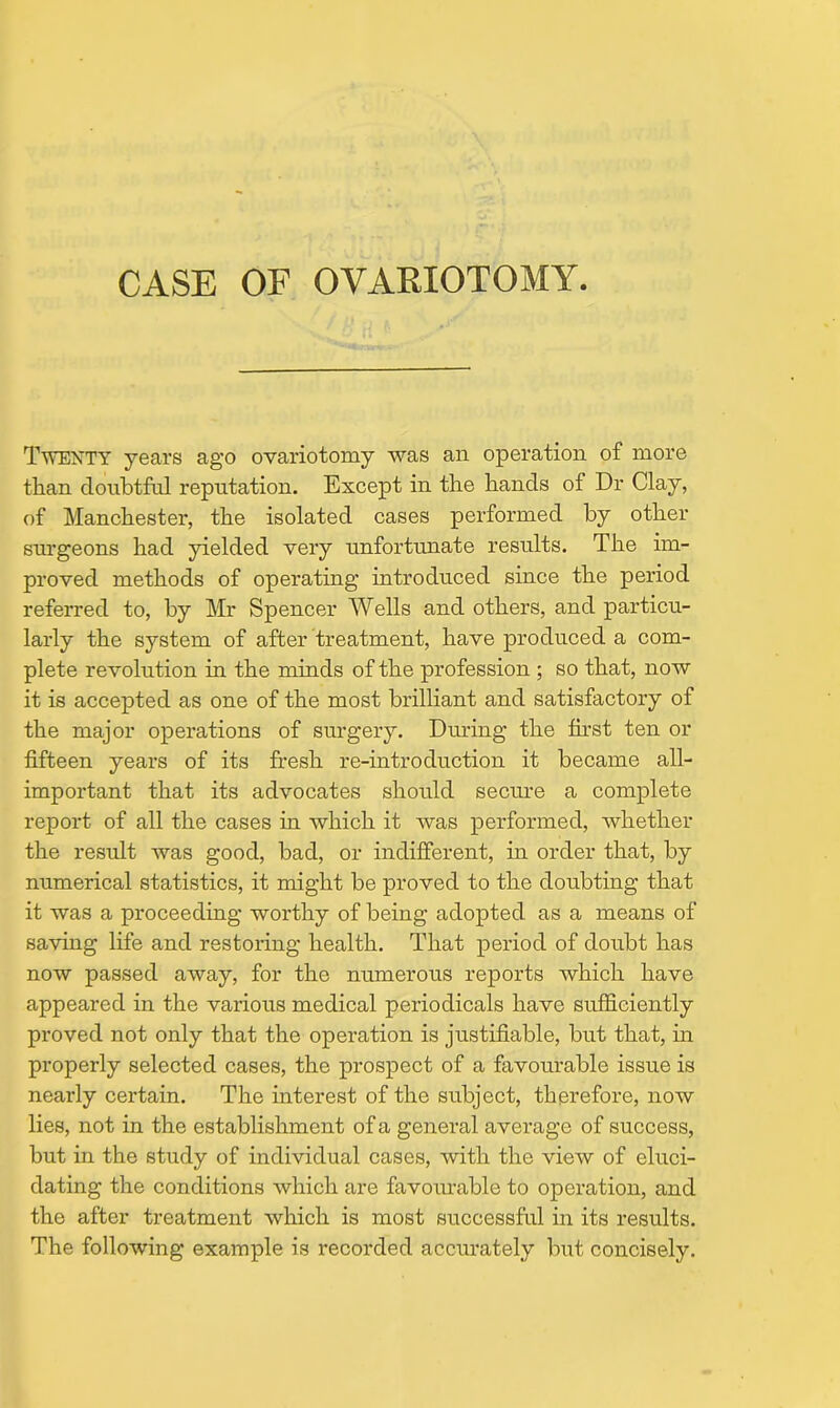 CASE OF OVAKIOTOMY. Twenty years ago ovariotomy was an operation of more than doubtful reputation. Except in the hands of Dr Clay, of Manchester, the isolated cases performed by other surgeons had yielded very unfortunate results. The im- proved methods of operating introduced since the period referred to, by Mr Spencer Wells and others, and particu- larly the system of after treatment, have produced a com- plete revolution in the minds of the profession ; so that, now it is accepted as one of the most brilliant and satisfactory of the major operations of surgery. Diuing the first ten or fifteen years of its fresh re-introduction it became all- important that its advocates should secure a complete report of all the cases in which it was performed, whether the result was good, bad, or indifferent, in order that, by numerical statistics, it might be proved to the doubting that it was a proceeding worthy of being adopted as a means of saving life and restoring health. That period of doubt has now passed away, for the numerous reports which have appeared in the various medical periodicals have sufficiently proved not only that the operation is justifiable, but that, in properly selected cases, the prospect of a favourable issue is nearly certain. The interest of the subject, therefore, now lies, not in the establishment of a general average of success, but in the study of individual cases, with the view of eluci- dating the conditions which are favourable to operation, and the after treatment which is most successful in its results. The following example is recorded accurately but concisely.