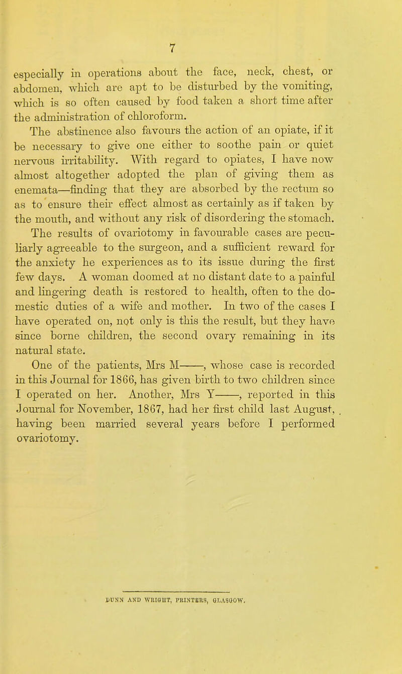 7 especially in operations about the face, neck, chest, or abdomen, which are apt to be disturbed by the vomiting, which is so often caused by food taken a short time after the administration of chloroform. The abstinence also favours the action of an opiate, if it be necessary to give one either to soothe pain or quiet nervous irritability. With regard to opiates, I have now almost altogether adopted the plan of giving them as enemata—finding that they are absorbed by the rectum so as to ensure then* effect almost as certainly as if taken by the mouth, and without any risk of disordering the stomach. The results of ovariotomy in favourable cases are pecu- liarly agreeable to the surgeon, and a sufficient reward for the anxiety he experiences as to its issue during the first few days. A woman doomed at no distant date to a painful and lingering death is restored to health, often to the do- mestic duties of a wife and mother. In two of the cases I have operated on, not only is this the result, but they have since borne children, the second ovary remaining in its natural state. One of the patients, Mrs M , whose case is recorded in this Journal for 1866, has given birth to two children since I operated on her. Another, Mrs Y , reported in this Journal for November, 1867, had her first child last August, having been married several years before I performed ovariotomy. DUNN AND WHISHT, PRINTERS, GLASHOW.