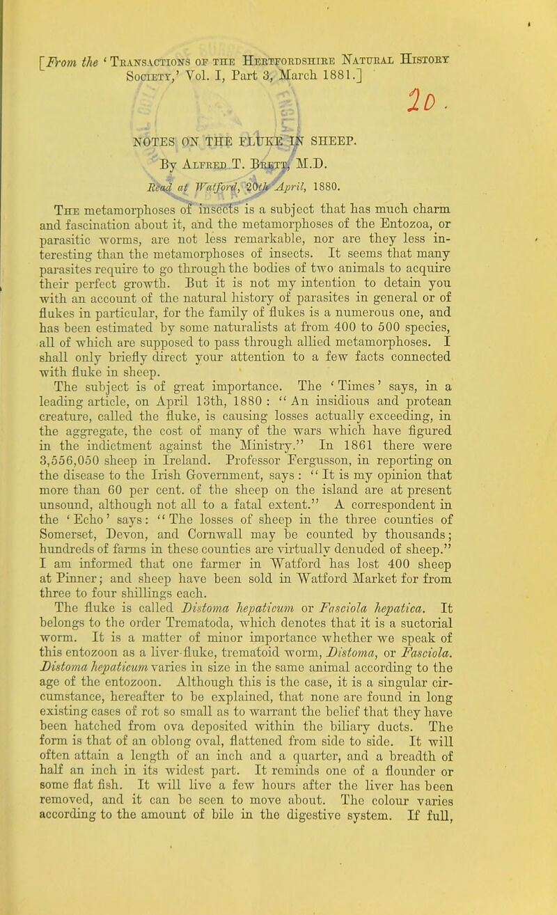 [From the ‘Transactions or the Hertfordshire Natural History Society,’ Vol. I, Part 3, March 1881.] 2d. NOTES ON TIIE FLUKE IN SHEEP. 7 By Alfred T. Brett, M.D. Read at Watford, 20(A April, 1880. The metamorphoses of insects is a subject that has much charm and fascination about it, and the metamorphoses of the Entozoa, or parasitic worms, are not less remarkable, nor are they less in- teresting than the metamorphoses of insects. It seems that many parasites require to go through the bodies of two animals to acquire their perfect growth. But it is not my intention to detain you with an account of the natural history of parasites in general or of flukes in particular, for the family of flukes is a numerous one, and has been estimated by some naturalists at from 400 to 500 species, all of which are supposed to pass through allied metamorphoses. I shall only briefly direct your attention to a few facts connected with fluke in sheep. The subject is of great importance. The ‘ Times ’ says, in a leading article, on April 13th, 1880: “An insidious and protean creature, called the fluke, is causing losses actually exceeding, in the aggregate, the cost of many of the wars which have figured in the indictment against the Ministry.” In 1861 there were 3,556,050 sheep in Ireland. Professor Pergusson, in reporting on the disease to the Irish Government, says : “ It is my opinion that more than 60 per cent, of the sheep on the island are at present unsound, although not all to a fatal extent.” A correspondent in the ‘Echo’ says: “The losses of sheep in the three counties of Somerset, Devon, and Cornwall may be counted by thousands; hundreds of farms in these counties are virtually denuded of sheep.” I am informed that one farmer in Watford has lost 400 sheep at Pinner; and sheep have been sold in Watford Market for from three to four shillings each. The fluke is called Distoma hepaticum or Fasciola hcpatica. It belongs to the order Trematoda, which denotes that it is a suctorial worm. It is a matter of minor importance whether we speak of this entozoon as a liver-fluke, trematoid worm, Distoma, or Fasciola. Distoma hepaticum varies in size in the same animal according to the age of the entozoon. Although this is the case, it is a singular cir- cumstance, hereafter to be explained, that none are found in long existing cases of rot so small as to warrant the belief that they have been hatched from ova deposited within the biliary ducts. The form is that of an oblong oval, flattened from side to side. It will often attain a length of an inch and a quarter, and a breadth of half an inch in its widest part. It reminds one of a flounder or some flat fish. It will live a few hours after the liver has been removed, and it can be seen to move about. The colour varies according to the amount of bile in the digestive system. If full,