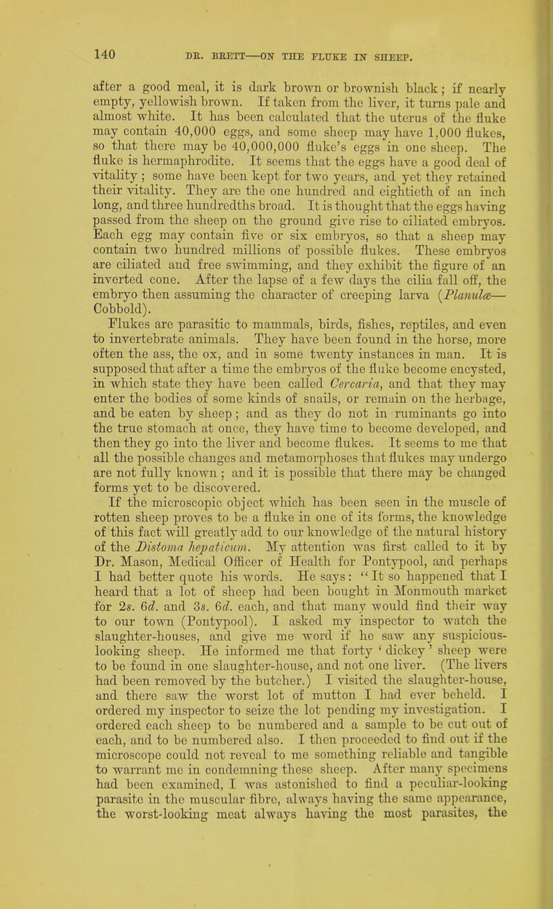 after a good meal, it is dark brown or brownish black; if nearly empty, yellowish brown. If taken from the liver, it turns pale and almost white. It has been calculated that the uterus of the fluke may contain 40,000 eggs, and some sheep may have 1,000 flukes, so that there may be 40,000,000 fluke’s eggs in one sheep. The fluke is hermaphrodite. It seems that the eggs have a good deal of vitality ; some have been kept for two years, and yet they retained their vitality. They are the one hundred and eightieth of an inch long, and three hundredths broad. It is thought that the eggs having passed from the sheep on the ground give rise to ciliated embryos. Each egg may contain five or sis embryos, so that a sheep may contain two hundred millions of possible flukes. These embryos are ciliated and free swimming, and they exhibit the figure of an inverted cone. After the lapse of a few days the cilia fall off, the embryo then assuming the character of creeping larva (Planulce— Cobbold). Elukes are parasitic to mammals, birds, fishes, reptiles, and even to invertebrate animals. They have been found in the horse, more often the ass, the ox, and in some twenty instances in man. It is supposed that after a time the embryos of the fluke become encysted, in which state they have been called Gercaria, and that they may enter the bodies of some kinds of snails, or remain on the herbage, and be eaten by sheep; and as they do not in ruminants go into the true stomach at once, they have time to become developed, and then they go into the liver and become flukes. It seems to me that all the possible changes and metamorphoses that flukes may undergo are not fully known ; and it is possible that there may be changed forms yet to be discovered. If the microscopic object which has been seen in the muscle of rotten sheep proves to be a fluke in one of its forms, the knowledge of this fact will greatly add to our knowledge of the natural history of the Distoma hepaticum. My attention was first called to it by Dr. Mason, Medical Officer of Health for Pontypool, and perhaps I had better quote his words. He says: “It so happened that I heard that a lot of sheep had been bought in Monmouth market for 2s. 6d. and 3s. 6cl. each, and that many would find their way to our town (Pontypool). I asked my inspector to watch the slaughter-houses, and give me word if he saw any suspicious- looking sheep. He informed me that forty ‘ dickey ’ sheep were to be found in one slaughter-house, and not one liver. (The livers had been removed by the butcher.) I visited the slaughter-house, and there saw the worst lot of mutton I had ever beheld. I ordered my inspector to seize the lot pending my investigation. I ordered each sheep to be numbered and a sample to be cut out of each, and to be numbered also. I then proceeded to find out if the microscope could not reveal to me something reliable and tangible to warrant me in condemning these sheep. After many specimens had been examined, I was astonished to find a peculiar-looking parasite in the muscular fibre, always having the same appearance, the worst-looking meat always having the most parasites, the