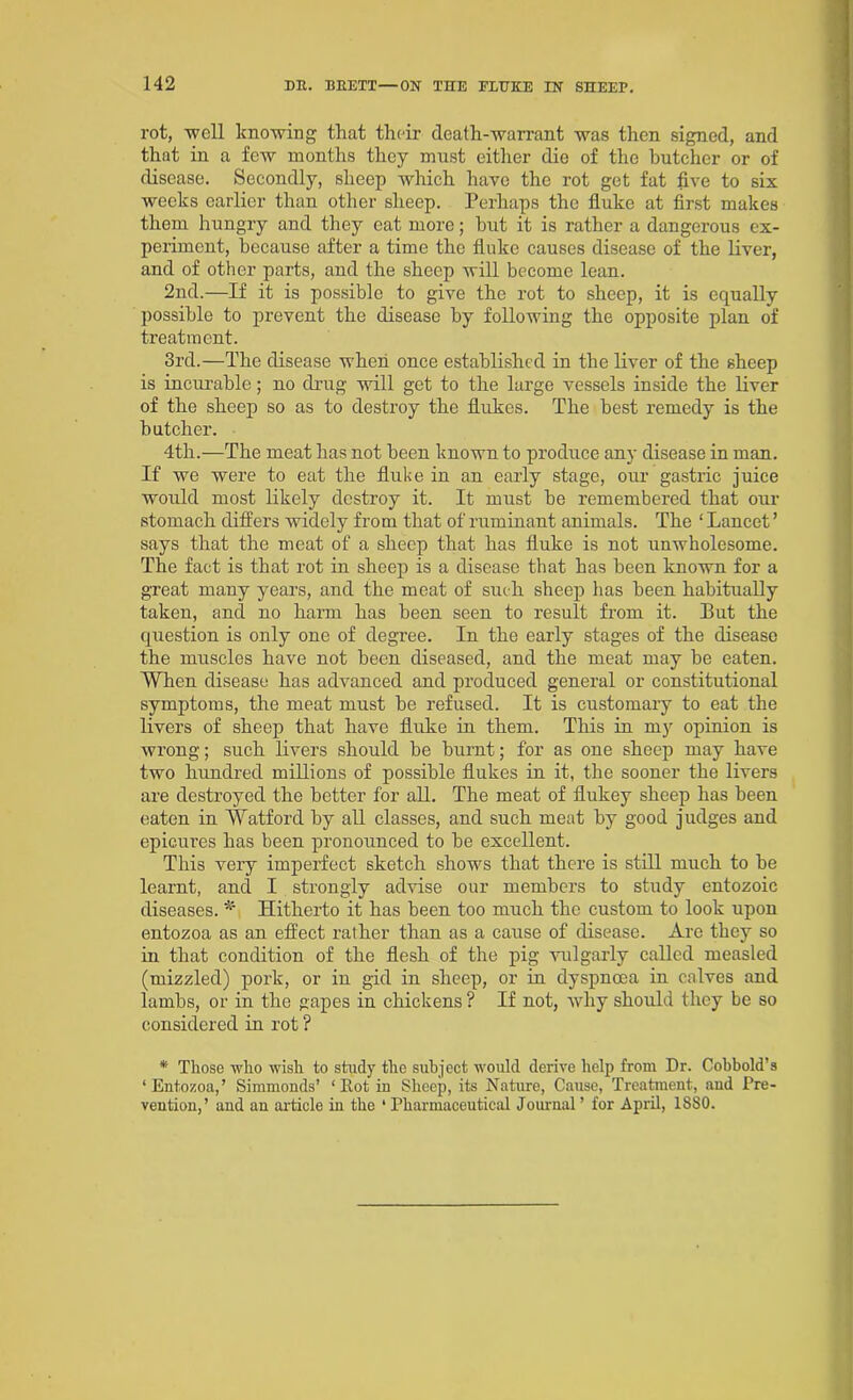 rot, 'well knowing that their death-warrant was then signed, and that in a few months they must either die of the butcher or of disease. Secondly, sheep which have the rot get fat five to six weeks earlier than other sheep. Perhaps the fluke at first makes them hungry and they eat more; but it is rather a dangerous ex- periment, because after a time the fluke causes disease of the liver, and of other parts, and the sheep will become lean. 2nd.—If it is possible to give the rot to sheep, it is equally possible to prevent the disease by following the opposite plan of treatment. 3rd.—The disease when once established in the liver of the sheep is incurable; no drug will get to the large vessels inside the liver of the sheep so as to destroy the flukes. The best remedy is the butcher. 4th.—The meat has not been known to produce any disease in man. If we were to eat the fluke in an early stage, our gastric juice would most likely destroy it. It must be remembered that our stomach differs widely from that of ruminant animals. The * Lancet ’ says that the meat of a sheep that has fluke is not unwholesome. The fact is that rot in sheep is a disease that has been known for a great many years, and the meat of such sheep has been habitually taken, ancl no harm has been seen to result from it. But the question is only one of degree. In the early stages of the disease the muscles have not been diseased, and the meat may be eaten. When disease has advanced and produced general or constitutional symptoms, the meat must be refused. It is customary to eat the livers of sheep that have fluke in them. This in my opinion is wrong; such livers should be burnt; for as one sheep may have two hundred millions of possible flukes in it, the sooner the livers are destroyed the better for all. The meat of flukey sheep has been eaten in Watford by all classes, and such meat by good judges and epicui’es has been pronounced to be excellent. This veiy imperfect sketch shows that there is still much to be learnt, and I strongly advise our members to study entozoic diseases. * Hitherto it has been too much the custom to look upon entozoa as an effect rather than as a cause of disease. Are they so in that condition of the flesh of the pig vulgarly called measled (mizzled) pork, or in gid in sheep, or in dyspnoea in calves and lambs, or in the gapes in chickens ? If not, why should they be so considered in rot ? * Those who wish to study the subject would derive help from Dr. Cobbold’s ‘Entozoa,’ Simmonds’ ‘ Hot in Sheep, its Nature, Cause, Treatment, and Pre- vention,’ and an article in the ‘ Pharmaceutical Journal ’ for April, 1SS0.