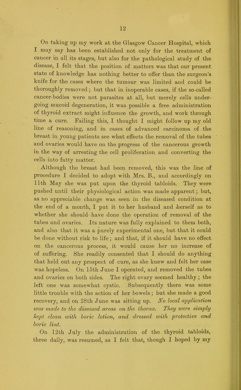 On taking up my work at the Glasgow Cancer Hospital, which I may say has been established not only for the treatment of cancer in all its stages, but also for the pathological study of the disease, I felt that the position of matters was that our present state of knowledge has nothing better to offer than the surgeon’s knife for the cases where the tumour was limited and could be thoroughly removed; but that in inoperable cases, if the so-called cancer-bodies were not parasites at all, but merely cells under- going mucoid degeneration, it was possible a free administration of thyroid extract might influence the growth, and work through time a cure. Failing this, I thought I might follow up my old line of reasoning, and in cases of advanced carcinoma of the breast in young patients see what effects the removal of the tubes and ovaries would have on the progress of the cancerous growth in the way of arresting the cell proliferation and converting the cells into fatty matter. Although the breast had been removed, this was the line of procedure I decided to adopt with Mrs. B., and accordingly on 11th May she was put upon the thyroid tabloids. They were pushed until their physiological action was made apparent; but, as no appreciable change was seen in the diseased condition at the end of a month, I put it to her husband and .herself as to whether she should-have done the operation of removal of the tubes and ovaries. Its nature was fully explained to them both, and also that it was a purely experimental one, but that it could be done without risk to life; and that, if it should have no effect on the cancerous process, it would cause her no increase of of suffering. She readily consented that I should do anything that held out any prospect of cure, as she knew and felt her case was hopeless. On 15th June I operated, and removed the tubes and ovaries on both sides. The right ovary seemed healthy; the left one was somewhat cystic. Subsequently there was some little trouble with the action of her bowels; but she made a good recovery, and on 28th June was sitting up. No local application was made to the diseased areas on the thorax. They were simply kept clean with boric lotion, and dressed icith protective and boric lint. On 12th July the administration of the thyroid tabloids, three daily, was resumed, as I felt that, though I hoped by my