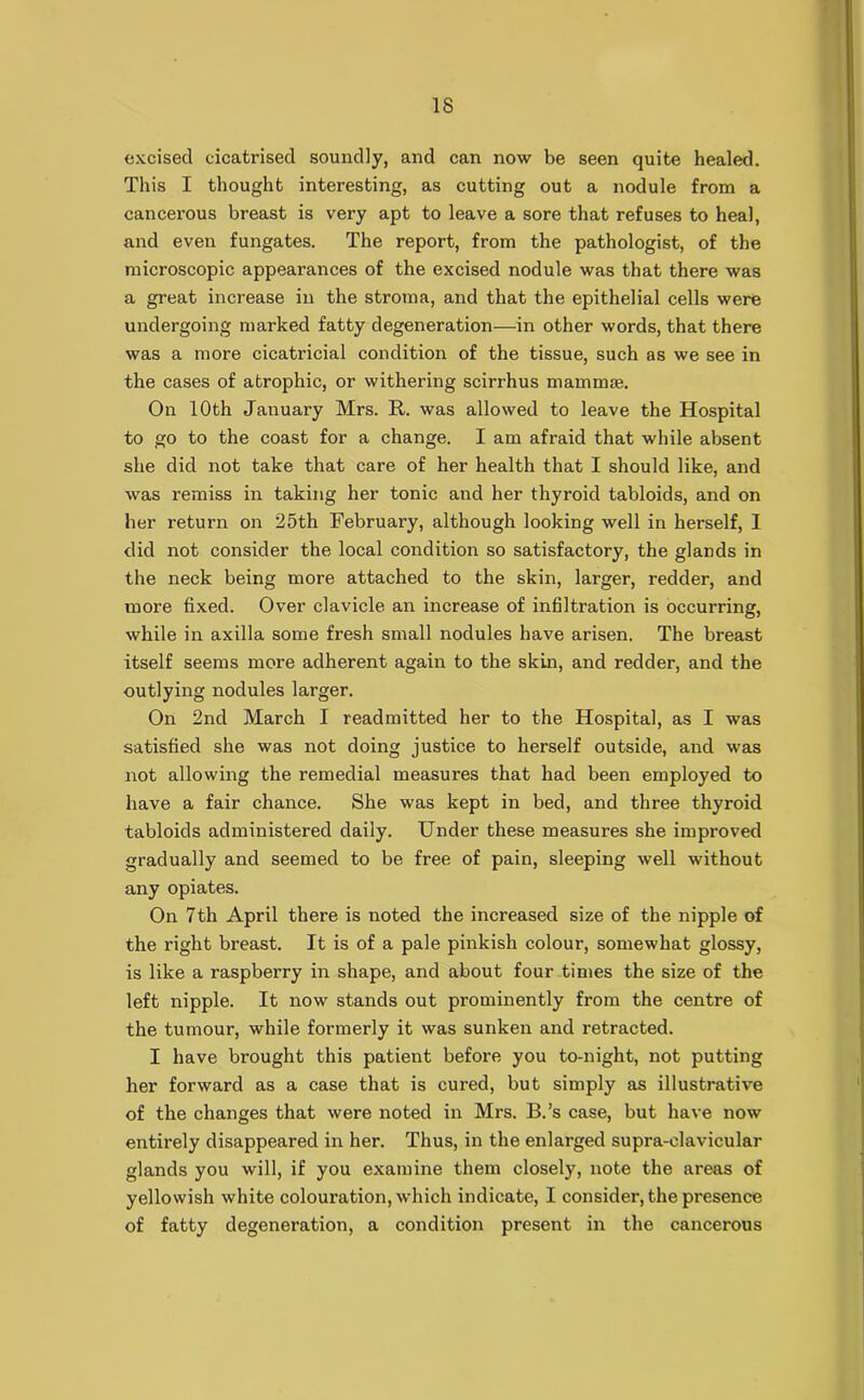 excised cicatrised soundly, and can now be seen quite healed. This I thought interesting, as cutting out a nodule from a cancerous breast is very apt to leave a sore that refuses to heal, and even fungates. The report, from the pathologist, of the microscopic appearances of the excised nodule was that there was a great increase in the stroma, and that the epithelial cells were undergoing marked fatty degeneration—in other words, that there was a more cicatricial condition of the tissue, such as we see in the cases of atrophic, or withering scirrhus mammae. On 10th January Mrs. It. was allowed to leave the Hospital to go to the coast for a change. I am afraid that while absent she did not take that care of her health that I should like, and was remiss in taking her tonic and her thyroid tabloids, and on her return on 25th February, although looking well in herself, I did not consider the local condition so satisfactory, the glands in the neck being more attached to the skin, larger, redder, and more fixed. Over clavicle an increase of infiltration is occurring, while in axilla some fresh small nodules have arisen. The breast itself seems more adherent again to the skin, and redder, and the outlying nodules larger. On 2nd March I readmitted her to the Hospital, as I was satisfied she was not doing justice to herself outside, and was not allowing the remedial measures that had been employed to have a fair chance. She was kept in bed, and three thyroid tabloids administered daily. Under these measures she improved gradually and seemed to be free of pain, sleeping well without any opiates. On 7th April there is noted the increased size of the nipple of the right breast. It is of a pale pinkish colour, somewhat glossy, is like a raspberry in shape, and about four times the size of the left nipple. It now stands out prominently from the centre of the tumour, while formerly it was sunken and retracted. I have brought this patient before you to-night, not putting her forward as a case that is cured, but simply as illustrative of the changes that were noted in Mrs. B.’s case, but have now entirely disappeared in her. Thus, in the enlarged supra-clavicular glands you will, if you examine them closely, note the areas of yellowish white colouration, which indicate, I consider, the presence of fatty degeneration, a condition present in the cancerous