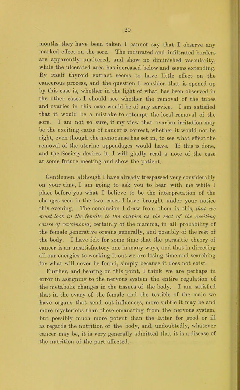 months they have been taken I cannot say that I observe any marked effect on the sore. The indurated and infiltrated borders are apparently unaltered, and show no diminished vascularity, while the ulcerated area has increased below and seems extending. By itself thyroid extract seems to have little effect on the cancerous process, and the question I consider that is opened up by this case is, whether in the light of what has been observed in the other cases I should see whether the removal of the tubes and ovaries in this case would be of any service. I am satisfied that it would be a mistake to attempt the local removal of the sore. I am not so sure, if my view that ovarian irritation may be the exciting cause of cancer is correct, whether it would not be right, even though the menopause has set in, to see what effect the removal of the uterine appendages would have. If this is done, and the Society desires it, I will gladly read a note of the case at some future meeting and show the patient. Gentlemen, although I have already trespassed very considerably on your time, I am going to ask you to bear with me while I place before you what I believe to be the interpretation of the changes seen in the two cases I have brought under your notice this evening. The conclusion I draw from them is this, that we must look in the female to the ovaries as the seat of the exciting cause of carcinoma, certainly of the mamma, in all probability of the female generative organs generally, and possibly of the rest of the body. I have felt for some time that the parasitic theory of cancer is an unsatisfactory one in many ways, and that in directing all our energies to working it out we are losing time and searching for what will never be found, simply because it does not exist. Further, and bearing on this point, I think we are perhaps in error in assigning to the nervous system the entire regulation of the metabolic changes in the tissues of the body. I am satisfied that in the ovary of the female and the testicle of the male we have organs that send out influences, more subtle it may be and more mysterious than those emanating from the nervous system, but possibly much more potent than the latter for good or ill as regards the nutrition of the body, and, undoubtedly, whatever cancer may be, it is very generally admitted that it is a disease of the nutrition of the part affected.