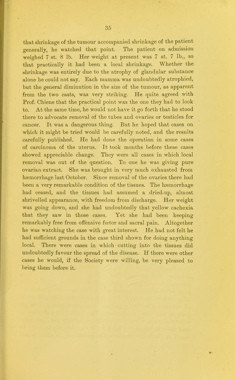 that shrinkage of the tumour accompanied shrinkage of the patient generally, he watched that point. The patient on admission weighed 7 st. 8 lb. Her weight at present was 7 st. 7 lb., so that practically it had been a local shrinkage. Whether the shrinkage was entirely due to the atrophy of glandular substance alone he could not say. Each mamma was undoubtedly atrophied, but the general diminution in the size of the tumour, as apparent from the two casts, was very striking. He quite agreed with Prof. Chiene that the practical point was the one they had to look to. At the same time, he would not have it go forth that he stood there to advocate removal of the tubes and ovaries or testicles for cancer. It was a dangerous thing. But he hoped that cases on which it might be tried would be carefully noted, and the results carefully published. He had done the operation in some cases of carcinoma of the uterus. It took months before these cases showed appreciable change. They were all cases in which local removal was out of the question. To one he was giving pure ovarian extract. She was brought in very much exhausted from haemorrhage last October. Since removal of the ovaries there had been a very remarkable condition of the tissues. The haemorrhage had ceased, and the tissues had assumed a dried-up, almost shrivelled appearance, with freedom from discharge. Her weight was going down, and she had undoubtedly that yellow cachexia that they saw in those cases. Yet she had been keeping remarkably free from offensive fcetor and sacral pain. Altogether he was watching the case with great interest. He had not felt he had sufficient grounds in the case third shown for doing anything local. There were cases in which cutting into the tissues did undoubtedly favour the spread of the disease. If there were other cases he would, if the Society were willing, be very pleased to bring them before it.