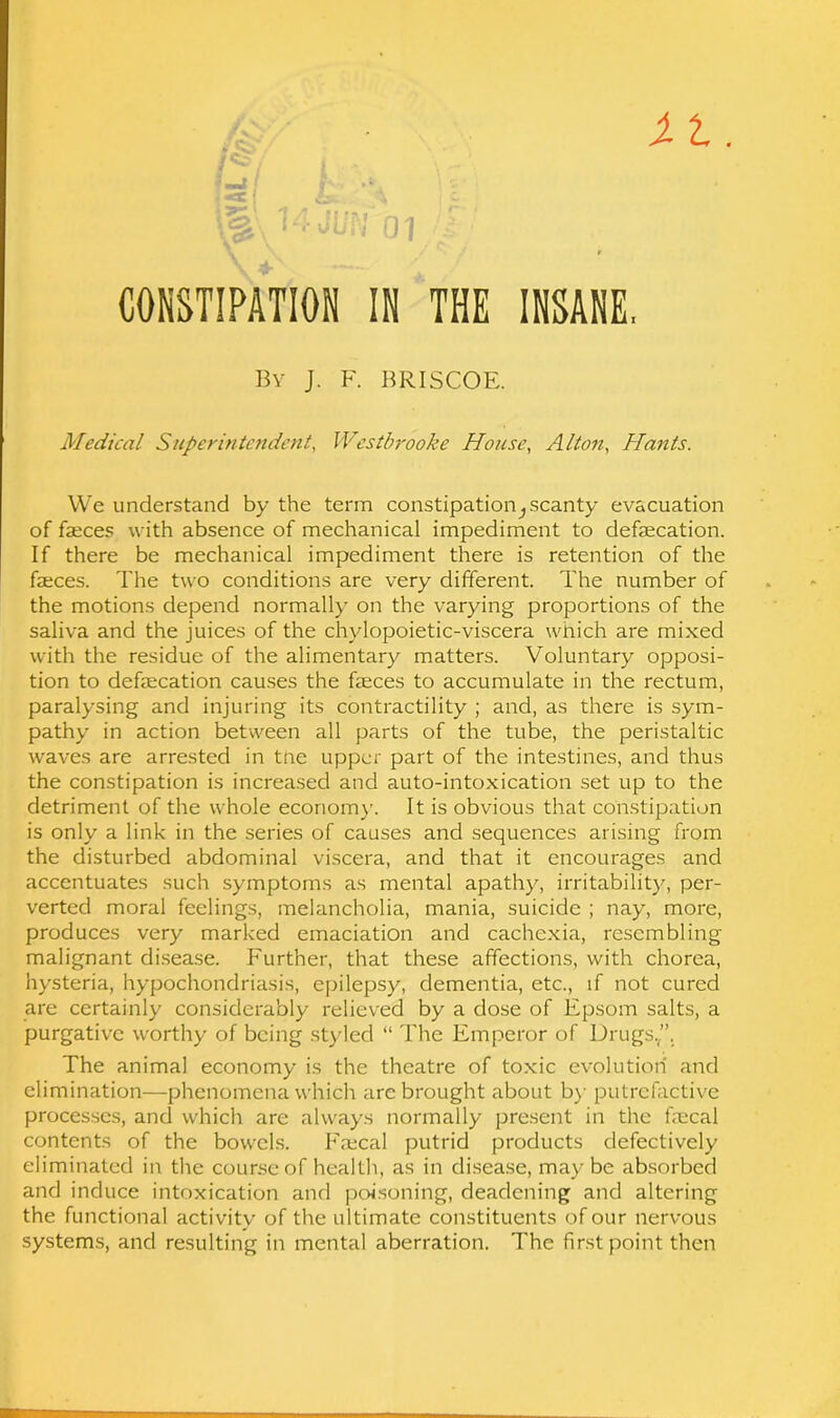 By J. F. BRISCOE. Medical Superintendent, Westbrooke House, Alton, Hants. We understand by the term constipation^scanty evacuation of faeces with absence of mechanical impediment to defecation. If there be mechanical impediment there is retention of the faeces. The two conditions are very different. The number of the motions depend normally on the varying proportions of the saliva and the juices of the chvlopoietic-viscera which are mixed with the residue of the alimentary matters. Voluntary opposi- tion to defaecation causes the faeces to accumulate in the rectum, paralysing and injuring its contractility ; and, as there is sym- pathy in action between all parts of the tube, the peristaltic waves are arrested in tne upper part of the intestines, and thus the constipation is increased and auto-intoxication set up to the detriment of the whole economy. It is obvious that constipation is only a link in the series of causes and sequences arising from the disturbed abdominal viscera, and that it encourages and accentuates such symptoms as mental apathy, irritability, per- verted moral feelings, melancholia, mania, suicide ; nay, more, produces very marked emaciation and cachexia, resembling malignant disease. Further, that these affections, with chorea, hysteria, hypochondriasis, epilepsy, dementia, etc., if not cured are certainly considerably relieved by a dose of Epsom salts, a purgative worthy of being styled “ The Emperor of Drugs.”, The animal economy is the theatre of toxic evolution and elimination—phenomena which arc brought about by putrefactive processes, and which are always normally present in the fecal contents of the bowels. Ifecal putrid products defectively eliminated in the course of health, as in disease, may be absorbed and induce intoxication and poisoning, deadening and altering the functional activity of the ultimate constituents of our nervous systems, and resulting in mental aberration. The first point then