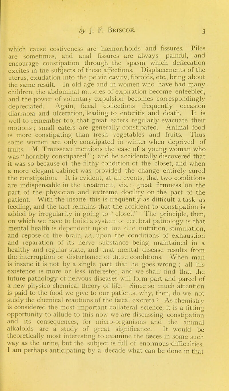 which cause costiveness are haemorrhoids and fissures. Piles are sometimes, and anal fissures are always painful, and encourage constipation through the spasm which defalcation excites in tne subjects of these affections. Displacements of the uterus, exudation into the pelvic cavity, fibroids, etc., bring about the same result. In old age and in women who have had many children, the abdominal m..soles of expiration become enfeebled, and the power of voluntary expulsion becomes correspondingly depreciated. Again, faecal collections frequently occasion diarrnuea and ulceration, leading to enteritis and death. It is well to remember too, that great eaters regularly evacuate their motions ; small eaters are generally constipated. Animal food is more constipating than fresh vegetables and fruits. Thus some women are only constipated in winter when deprived of fruits. M. Trousseau mentions the case of a young woman who was “ horribly constipated ” ; and he accidentally discovered that it was so because of the filthy condition of the closet, and when a more elegant cabinet was provided the change entirely cured the constipation. It is evident, at all events, that two conditions are indispensable in the treatment, viz. : great firmness on the part of the physician, and extreme docility on the part of the patient. With the insane this is frequently as difficult a task as feeding, and the fact remains that the accident to constipation is added by irregularity in going to “ closet.” The principle, then, on which we have to build a system oi cerebral patnology is that mental health is dependent upon tne due nutrition, stimulation, and repose of the brain, i.e., upon the conditions of exhaustion and reparation of its nerve substance being maintained in a healthy and regular state, and tnat mental disease results from the interruption or disturbance of these conditions. When man is insane it is not by a single part that he goes wrong ; all his existence is more or less interested, and we shall find that the future pathology of nervous diseases will form part and parcel of a new physico-chemical theory of life. Since so much attention is paid to the food we give to our patients, why, then, do we not study the chemical reactions of the faacal excreta ? As chemistry is considered the most important collateral science, it is a fitting- opportunity to allude to this now we are discussing constipation and its consequences, for micro-organisms and the animal alkaloids are a study of great significance. It would be theoretically most interesting to examine the faeces in some such way as the urine, but the subject is full of enormous difficulties. I am perhaps anticipating by a decade what can be done in that