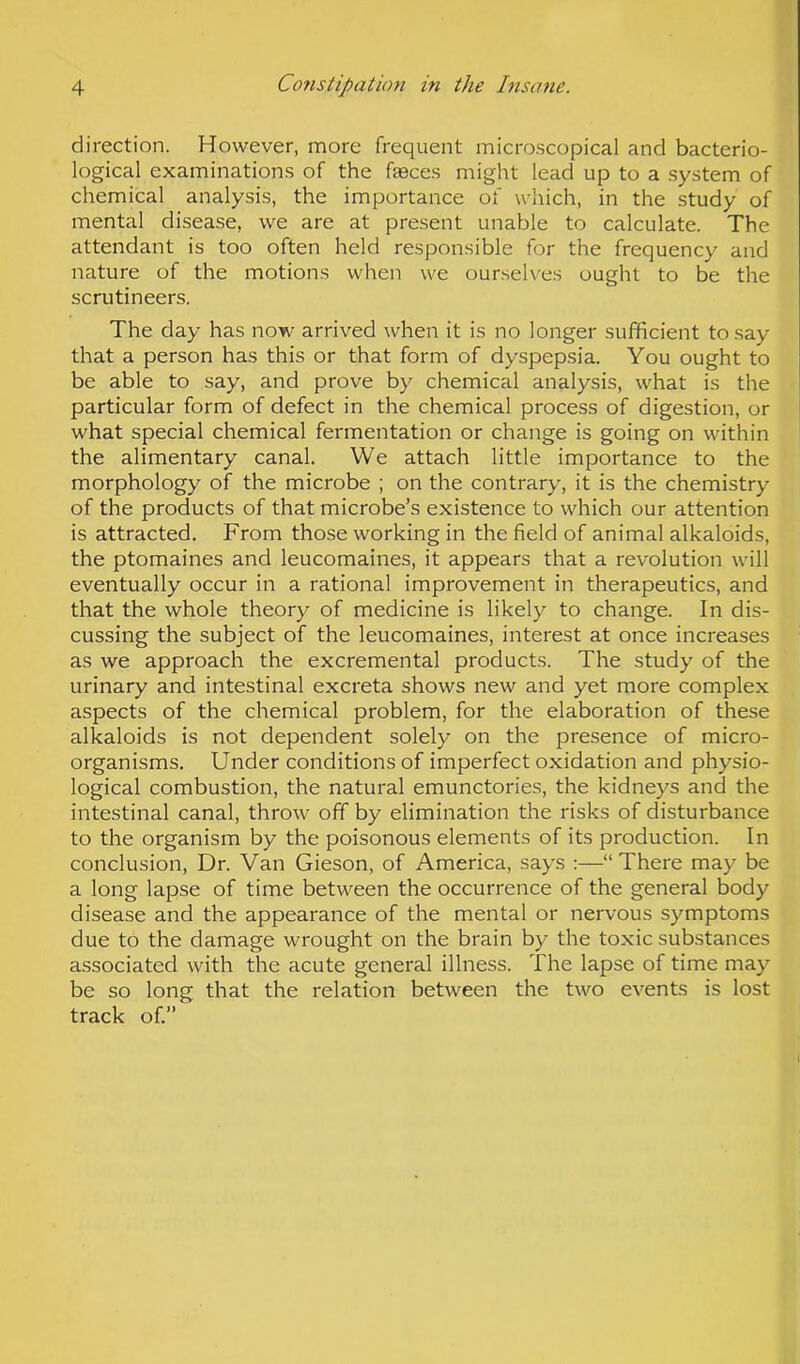 direction. However, more frequent microscopical and bacterio- logical examinations of the faeces might lead up to a system of chemical analysis, the importance of which, in the study of mental disease, we are at present unable to calculate. The attendant is too often held responsible for the frequency and nature of the motions when we ourselves ought to be the scrutineers. The day has now arrived when it is no longer sufficient to say that a person has this or that form of dyspepsia. You ought to be able to say, and prove by chemical analysis, what is the particular form of defect in the chemical process of digestion, or what special chemical fermentation or change is going on within the alimentary canal. We attach little importance to the morphology of the microbe ; on the contrary, it is the chemistry of the products of that microbe’s existence to which our attention is attracted. From those working in the field of animal alkaloids, the ptomaines and leucomaines, it appears that a revolution will eventually occur in a rational improvement in therapeutics, and that the whole theory of medicine is likely to change. In dis- cussing the subject of the leucomaines, interest at once increases as we approach the excremental products. The study of the urinary and intestinal excreta shows new and yet more complex aspects of the chemical problem, for the elaboration of these alkaloids is not dependent solely on the presence of micro- organisms. Under conditions of imperfect oxidation and physio- logical combustion, the natural emunctories, the kidneys and the intestinal canal, throw off by elimination the risks of disturbance to the organism by the poisonous elements of its production. In conclusion, Dr. Van Gieson, of America, says :—“There may be a long lapse of time between the occurrence of the general body disease and the appearance of the mental or nervous symptoms due to the damage wrought on the brain by the toxic substances associated with the acute general illness. The lapse of time may be so long that the relation between the two events is lost track of.”